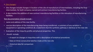 A. Site changes :
• Site changes include changes in location of the site of manufacture of intermediates, including the final
intermediate, for both company-owned and contract manufacturing faciities.
• It also involve the addition of new contract manufacturing facilities or the relocation of manufacturing
facilities.
Test documentation should include ;
• name and address of the new facility
• concise description of the manufacturing steps being transferred, a summary of any variation in
equipment or operating conditions & a statement that the synthetic pathway is identical at the new site
• Evaluation of the impurity profile and physical properties. This
• should include:
– A report on changes in impurities with a description of analytical procedures
– Data on three consecutive batches made at the new site
– Historical data for comparison
4/6/2022
Dhruvi A Machhi 16
 