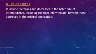 B. Scale changes
It include increases and decreases in the batch size of
intermediates, Including the final intermediate, beyond those
approved in the original application.
4/6/2022
Dhruvi A Machhi 18
 