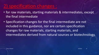 2) specification changes :
• for raw materials, starting materials & intermediates, except
the final intermediate
• Specification changes for the final intermediate are not
included in this guidance, nor are certain specification
changes for raw materials, starting materials, and
intermediates derived from natural sources or biotechnology.
4/6/2022
Dhruvi A Machhi 20
 
