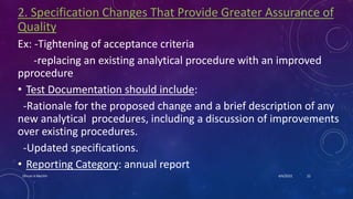 2. Specification Changes That Provide Greater Assurance of
Quality
Ex: -Tightening of acceptance criteria
-replacing an existing analytical procedure with an improved
pprocedure
• Test Documentation should include:
-Rationale for the proposed change and a brief description of any
new analytical procedures, including a discussion of improvements
over existing procedures.
-Updated specifications.
• Reporting Category: annual report
4/6/2022
Dhruvi A Machhi 22
 