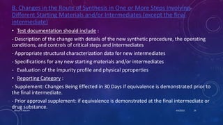 B. Changes in the Route of Synthesis in One or More Steps Involving
Different Starting Materials and/or Intermediates (except the final
intermediate)
• Test documentation should include :
- Description of the change with details of the new synthetic procedure, the operating
conditions, and controls of critical steps and intermediates
- Appropriate structural characterization data for new intermediates
- Specifications for any new starting materials and/or intermediates
- Evaluation of the impurity profile and physical pproperties
• Reporting Category :
- Supplement: Changes Being Effected in 30 Days if equivalence is demonstrated prior to
the final intermediate.
- Prior approval supplement: if equivalence is demonstrated at the final intermediate or
drug substance. 4/6/2022
Dhruvi A Machhi 26
 