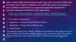 B
A
C
K
G
R
O
U
N
D
Under section 506A of the Federal Food, Drug, and Cosmetic Act (the Act),
the holder of an NADA or ANADA must notify FDA about each change in
each condition established in an approved application beyond the
variations already provided for in the application.
THE ACT PROVIDES 4 REPORTING CATEGORIES;
1. Prior Approval Supplement
2. Supplement – Changes Being Effected in 30 days
3. Supplement – Changes Being Effected, and
4. Annual Report
The reporting category for a change is based on the potential for the change to have an
adverse effect on the identity, strength, quality, purity, or potency of the drug product,
Because these actors may relate to the safety or effectiveness of the drug product
4/6/2022
Dhruvi A Machhi 5
 