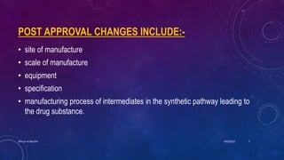 POST APPROVAL CHANGES INCLUDE:-
• site of manufacture
• scale of manufacture
• equipment
• specification
• manufacturing process of intermediates in the synthetic pathway leading to
the drug substance.
4/6/2022
Dhruvi A Machhi 7
 