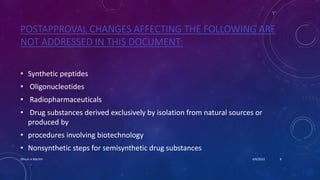 POSTAPPROVAL CHANGES AFFECTING THE FOLLOWING ARE
NOT ADDRESSED IN THIS DOCUMENT:
• Synthetic peptides
• Oligonucleotides
• Radiopharmaceuticals
• Drug substances derived exclusively by isolation from natural sources or
produced by
• procedures involving biotechnology
• Nonsynthetic steps for semisynthetic drug substances
4/6/2022
Dhruvi A Machhi 8
 