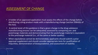 ASSESSMENT OF CHANGE
• A holder of an approved application must assess the effects of the change before
distributing a drug product made with a manufacturing change (section 506A(b) of
the Act).
• A central tenet of this guidance is that a given change in the drug substance
manufacturing process can be adequately assessed by comparing pre- and
postchange materials and demonstrating that the postchange material is equivalent
to the prechange material (i.e., of the same or better quality).
• When equivalence cannot be demonstrated, applicants should submit a prior
approval supplement and should consider appropriate tests for qualification of
impurities, demonstration of bioequivalence, and assessment of stability
4/6/2022
Dhruvi A Machhi 9
 