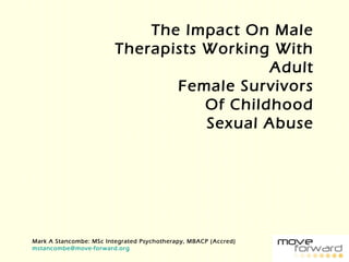 The Impact On Male
Therapists Working With
Adult
Female Survivors
Of Childhood
Sexual Abuse
Mark A Stancombe: MSc Integrated Psychotherapy, MBACP (Accred)
mstancombe@move-forward.org
 