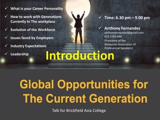  How to work with Generations
Currently In The workplace
 Issues faced by Employers
 Industry Expectations
 Leadership
 Time: 6.30 pm – 9.00 pm
 Anthony Fernandez
anthonyfernande3@gmail.com
019 3160 444
Introduction
Talk for Brickfield Asia College
 What is your Career Personality
 Evolution of the Workforce
(President of the
Malaysian Association of
Professional Speakers)
 