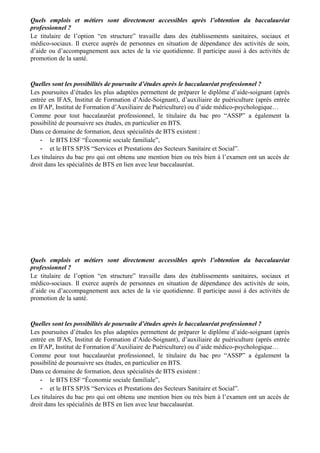 Quels emplois et métiers sont directement accessibles après l’obtention du baccalauréat
professionnel ?
Le titulaire de l’option “en structure” travaille dans des établissements sanitaires, sociaux et
médico-sociaux. Il exerce auprès de personnes en situation de dépendance des activités de soin,
d’aide ou d’accompagnement aux actes de la vie quotidienne. Il participe aussi à des activités de
promotion de la santé.


Quelles sont les possibilités de poursuite d’études après le baccalauréat professionnel ?
Les poursuites d’études les plus adaptées permettent de préparer le diplôme d’aide-soignant (après
entrée en IFAS, Institut de Formation d’Aide-Soignant), d’auxiliaire de puériculture (après entrée
en IFAP, Institut de Formation d’Auxiliaire de Puériculture) ou d’aide médico-psychologique…
Comme pour tout baccalauréat professionnel, le titulaire du bac pro “ASSP” a également la
possibilité de poursuivre ses études, en particulier en BTS.
Dans ce domaine de formation, deux spécialités de BTS existent :
    - le BTS ESF “Économie sociale familiale”,
    - et le BTS SP3S “Services et Prestations des Secteurs Sanitaire et Social”.
Les titulaires du bac pro qui ont obtenu une mention bien ou très bien à l’examen ont un accès de
droit dans les spécialités de BTS en lien avec leur baccalauréat.




Quels emplois et métiers sont directement accessibles après l’obtention du baccalauréat
professionnel ?
Le titulaire de l’option “en structure” travaille dans des établissements sanitaires, sociaux et
médico-sociaux. Il exerce auprès de personnes en situation de dépendance des activités de soin,
d’aide ou d’accompagnement aux actes de la vie quotidienne. Il participe aussi à des activités de
promotion de la santé.


Quelles sont les possibilités de poursuite d’études après le baccalauréat professionnel ?
Les poursuites d’études les plus adaptées permettent de préparer le diplôme d’aide-soignant (après
entrée en IFAS, Institut de Formation d’Aide-Soignant), d’auxiliaire de puériculture (après entrée
en IFAP, Institut de Formation d’Auxiliaire de Puériculture) ou d’aide médico-psychologique…
Comme pour tout baccalauréat professionnel, le titulaire du bac pro “ASSP” a également la
possibilité de poursuivre ses études, en particulier en BTS.
Dans ce domaine de formation, deux spécialités de BTS existent :
    - le BTS ESF “Économie sociale familiale”,
    - et le BTS SP3S “Services et Prestations des Secteurs Sanitaire et Social”.
Les titulaires du bac pro qui ont obtenu une mention bien ou très bien à l’examen ont un accès de
droit dans les spécialités de BTS en lien avec leur baccalauréat.
 