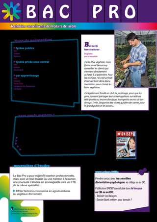 BAC L PRO
L L
L L L
Technicien conseil vente de produits de jardin

lieux de préparation
lycées publics

Nord
Lomme EPLEFPA LEGTA de Lomme ✆ 03 20 17 03 90
Raismes EPLEFPA de Raismes ✆ 03 27 36 75 45

B

ernard,

horticulteur

lycées privés sous contrat

Nord
Genech Institut de Genech ✆ 03 20 84 57 08
Hazebrouck Institut agricole privé ✆ 03 28 42 93 73

par apprentissage

Nord
Lesquin CFA régional de Genech - UFA de Lesquin ✆ 03 20 62 29 99
Pas de Calais
Campagne-les-Boulonnais CFA des métiers ruraux* ✆ 03 21 86 52 76
Coulogne CFA régional de Genech ✆ 03 21 46 14 66
* uniquement la première et la terminale en apprentissage

vers quels métiers ?
Vendeur spécialisé, il est employé en entreprise de distribution, au
rayon d’une grande surface, dans l’agroéquipement et la fourniture
pour l’agriculture. Après quelques années d’expérience, il peut
devenir chef de rayon.
vendeur spécialisé
conseiller en vente
horticulteur
conseiller commercial
staffeur-ornemaniste

poursuites d’études
www.onisep.fr/lille
Le Bac Pro a pour objectif l’insertion professionnelle,
mais avec un bon dossier ou une mention à l’examen,
une poursuite d’études est envisageable vers un BTS
de la même spécialité :
BTSA Technico-commercial en agrofournitures
ou végétaux d’ornement

ONISEP Nord-Pas de Calais
Crédit photos Onisep
Juillet 2013 - www.onisep.fr/lille

Prendre contact avec les conseillers
d’orientation-psychologues au collège ou au CIO.
Publication ONISEP consultable dans le kiosque
au CDI ou au CIO :
- Doosier Les Bacs pro

- Dossier Quels métiers pour demain ?

 