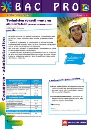 BAC L PRO
L L
L L L
en région Nord-Pas de Calais

Juillet 2013

Technicien conseil vente en
alimentation produits alimentaires
Champ professionnel : Conseil vente
Certification intermédiaire : BEPA Conseil-vente

	

30 mn

Génie des procédés des industries agroalimentaires

3 h 30

Chimie, microbiologie, biotechnologie

30 mn

Accompagnement personnalisé

2 h 30

Enseignements généraux
Français, documentation, histoire-géographie, éducation socioculturelle
Mathématiques informatique,
Biologie-écologie, physique-chimie
Langue vivante
EPS

5 h 30
5h
1 h 45
2h

TOTAL HORAIRES HEBDOMADAIRES

29 h 30 environ

Enseignement à l’initiative de l’établissement

Qual
ité
s

	

5 h 30

Gestion de l’entreprise et de l’environnement

	

Gestion commerciale

	

Horaires
hebdomadaires
moyens

	

	

Enseignements professionnels
et enseignements généraux
liés à la spécialité

excellent gestionnaire
sens du contact
polyvalent

	

Le titulaire de ce bac pro gère les produits frais, ultrafrais et surgelés,
les produits traiteur ou de fabrication fermière, artisanale ou industrielle.
Il organise la conservation, la transformation et la préparation des
produits depuis la réception jusqu’à la vente. Le maintien de la qualité
repose sur ses connaissances technologiques.
Des capacités d’animateur lui sont également demandées pour mettre
en œuvre des propositions de promotion.
Il suit et applique les réglementations relatives aux produits, aux points
de vente, aux consommateurs et à l’environnement. Il connaît les méthodes de production et les divers types de qualification des produits
et en informe les clients.

	

Commerce - administration

Objectifs

els
ts professionn
Enseignemen
Milieu professionnel : entreprise commerciale,

gestion commerciale, les produits alimentaires,
stockage, conservation, manipulation, traçabilité, composition et qualité.
Pratiques professionnelles : techniques de

vente et marchandisage, langue vivante appliquée, les produits alimentaires.
M
 ercatique
Stages :

22 semaines de périodes de formation en milieu professionnel, réparties sur 3 ans.

2h

Ces horaires, donnés à titre indicatif, peuvent varier d’un établissement et d’une année à l’autre.

ONISEP Nord-Pas de Calais
Crédit photos Onisep
Juillet 2013 - www.onisep.fr/lille

NORD-PAS DE CALAIS

 