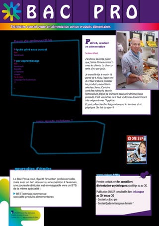 BAC L PRO
L L
L L L
Technicien conseil vente en alimentation option produits alimentaires

lieux de préparation
lycée privé sous contrat

P

atrick, vendeur

en alimentation

Nord
Hazebrouck - Institut agricole privé ✆ 03 28 42 93 73

par apprentissage

Nord
Hazebrouck CFA régional de Genech - UFA de Hazebrouck ✆ 03 28 50 93 70
Hoymille CFA régional de Genech - UFA de Hoymille ✆ 03 28 68 67 75
Le-Quesnoy CFA agricole public du Nord ✆ 03 27 20 07 46
Lesquin CFA régional de Genech - UFA de Lesquin ✆ 03 20 62 29 99
Pas de Calais
Campagne-les-Boulonnais CFA des métiers ruraux*
✆ 03 21 86 52 76
* uniquement la première et la terminale en apprentissage

vers quels métiers ?
Ce diplômé travaille en tant qu’adjoint ou responsable
de rayon, vendeur de produits alimentaires, gérant de
magasin de proximité principalement dans des commerces alimentaires de moins de 120 m2 ou des petits
libres-services employant moins de 4 salariés.

poursuites d’études
www.onisep.fr/lille
Le Bac Pro a pour objectif l’insertion professionnelle,
mais avec un bon dossier ou une mention à l’examen,
une poursuite d’études est envisageable vers un BTS
de la même spécialité :
BTSTechnico-commercial
spécialité produits alimementaires

ONISEP Nord-Pas de Calais
Crédit photos Onisep
Juillet 2013 - www.onisep.fr/lille

Prendre contact avec les conseillers
d’orientation-psychologues au collège ou au CIO.
Publication ONISEP consultable dans le kiosque
au CDI ou au CIO :
- Dossier Les Bacs pro
- Dossier Quels métiers pour demain ?

 