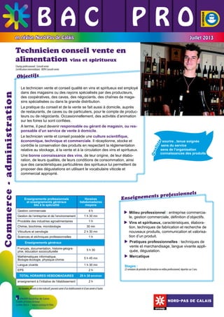 BAC L PRO
L L
L L L
en région Nord-Pas de Calais

Juillet 2013

Technicien conseil vente en
alimentation vins et spiritueux
Champ professionnel : Conseil vente
Certification intermédiaire : BEPA Conseil-vente

Chimie, biochimie, microbiologie
Viticulture et oenologie
Sciences et etchniques professionnelles

1h
30 mn
2 h 30 mn
1h

Enseignements généraux
Français, documentation, histoire-géographie, éducation socioculturelle

5 h 30

Mathématiques informatique,
Biologie-écologie, physique-chimie

5 h 45 mn

Langue vivante

1 h 30 mn

EPS

2h

TOTAL HORAIRES HEBDOMADAIRES

s

Qua
lit
é

	

nels
ts profession
Enseignemen
 ilieu professionnel : entreprise commerciaM
le, gestion commerciale, définition d’objectifs.
 ins et spiritueux, caractéristiques, élaboraV
tion, techniques de fabrication et recherche de
nouveaux produits, communication et valorisation d’un produit.
 ratiques professionnelles : techniques de
P
vente et marchandisage, langue vivante appliquée, dégustation.
 ercatique
M
Stages :

22 semaines de périodes de formation en milieu professionnel, réparties sur 3 ans.

29 h 30 environ

enseignement à l’initiative de l’établissement

	

Procédés des industries agroalimentaires

1 h 30 mn

	

Gestion de l’entreprise et de l’environnement

4h

	

Gestion commerciale

Horaires
hebdomadaires
moyens

	

Enseignements professionnels
et enseignements généraux
liés à la spécialité

sourire , tenue soignée
sens du service
sens de l’organisation
	
connaissances des produits

	

Le technicien vente et conseil qualité en vins et spiritueux est employé
dans des magasins ou des rayons spécialisés par des producteurs,
des coopératives, des caves, des négociants, des chaînes de magasins spécialisées ou dans la grande distribution.
La pratique du conseil et de la vente se fait aussi à domicile, auprès
de restaurants, de caves ou de particuliers, pour le compte de producteurs ou de négociants. Occasionnellement, des activités d’animation
sur les foires lui sont confiées.
A terme, il peut devenir responsable ou gérant de magasin, ou responsable d’un service de vente à domicile.
Le technicien vente et conseil possède une culture scientifique,
économique, technique et commerciale. Il réceptionne, stocke et
contrôle la conservation des produits en respectant la réglementation
relative au stockage, à la vente et à la circulation des vins et spiritueux.
Une bonne connaissance des vins, de leur origine, de leur élaboration, de leurs qualités, de leurs conditions de consommation, ainsi
que des caractéristiques particulières des spiritueux lui permettent de
proposer des dégustations en utilisant le vocabulaire viticole et
commercial approprié.

	

Commerce - administration

Objectifs

2h

Ces horaires, donnés à titre indicatif, peuvent varier d’un établissement et d’une année à l’autre.
ONISEP Nord-Pas de Calais
Crédit photos Onisep
Juillet 2013 - www.onisep.fr/lille

NORD-PAS DE CALAIS

 