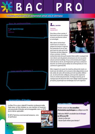 BAC L PRO
L L
L L L
Technicien conseil vente en alimentation option vins et spiritueux

lieu de préparation

L

éo, caviste

par apprentissage

Nord
Hazebrouck CFA régional de Genech - UFA de Hazebrouck ✆ 03 28 50 93 70

vers quels métiers ?
Vendeur, commerçant en alimentation, viticulteur
ce diplômé travaille comme adjoint ou responsable
de rayon ou de magasin, gérés par des producteurs,
syndicats de producteurs, caves, coopératives, chaînes
spécialisées, etc. Il peut travailler en direct, à distance
ou se déplacer chez ses clients.

poursuites d’études
Le Bac Pro a pour objectif l’insertion professionnelle,
mais avec un bon dossier ou une mention à l’examen,
une poursuite d’études est envisageable vers un BTS
de la même spécialité :
BTS Technico-commercial boissons, vins
et spiritueux

ONISEP Nord-Pas de Calais
Crédit photos Onisep
Juillet 2013 - www.onisep.fr/lille

www.onisep.fr/lille

Prendre contact avec les conseillers
d’orientation-psychologues au collège ou au CIO.
Publication ONISEP consultable dans le kiosque
au CDI ou au CIO :
- Dossier Les Bacs pro
- Dossier Quels métiers pour demain ?

 