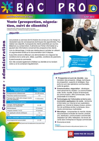 BAC L PRO
L L
L L L
en région Nord-Pas de Calais

Juillet 2013

Vente (prospection, négociation, suivi de clientèle)
Champ professionnel : Métiers de la relation aux clients et aux usagers
Certification intermédiaire : BEP Métiers de la relation aux clients et aux usagers

	

	

	

Qua
lit
és

autonomie et initiative 	
organisé et rigoureux
soigné
sens du relationnel
	

	

ssionnels
nts profe
me
Enseigne

Enseignements professionnels
et enseignements généraux
liés à la spécialité
Enseignements professionnels
Prévention-santé-environnement
Français et/ou maths et/ou langue vivante
et/ou arts appliqués

Horaires
hebdomadaires
moyens
13 h 45 environ
1h
1 h 45 environ

Enseignements généraux
Français, histoire-géographie,
éducation à la citoyenneté

4 h 30

Mathématiques

2 h environ

Langues vivantes (1 et 2)

4 h environ

Arts appliqués-cultures artistiques
EPS
TOTAL HORAIRES HEBDOMADAIRES
Accompagnement personnalisé

1h
2 h ou 3 h
31 h environ
2 h 30

Ces horaires, donnés à titre indicatif, peuvent varier d’un établissement et d’une année à l’autre.

	

Les produits ou services dont le titulaire de ce bac pro a la charge ne
nécessitent pas de connaissances techniques très approfondies. Pour
réaliser ses objectifs, il prospecte les clients potentiels par courrier,
téléphone ou contact direct. Il alimente son fichier informatisé en y
ajoutant des informations concernant les prospects et les clients.
Lors du démarchage, il incite ses interlocuteurs à acheter en utilisant
un argumentaire fondé sur la documentation dont il dispose.
Il peut être amené à effectuer une démonstration et à négocier les
conditions de la vente (prix, délais, quantités, conditions de paiement).
Il prend ensuite la commande.
Son rôle consiste également à fidéliser sa clientèle en lui rendant
visite ou en la contactant régulièrement.

	

Commerce - administration

Objectifs

Prospection et suivi de clientèle ; seg
mentation des prospects, ciblage, techniques
de prospection, supports et stratégies. Supports du suivi des opérations commerciales,
outils de gestion.
Communication, négociation : développe
ment personnel du vendeur. La communication
orale, écrite, visuelle. Enjeux et techniques
de communication, offre commerciale, vente
présentielle et à distance.
Technologies de l’information et de la com
munication appliquées à la vente ; recherche
d’information sur Internet et son exploitation,
gestion sur intranet et réseaux locaux, production de synthèses écrites numériques, documents commerciaux multimédias
 ercatique : composantes du marché, études
M
documentaires et études de marché, produits,
prix, distribution, communication commerciale,
adaptation de l’offre, fidélisation, les forces de
vente dans l’entreprise et l’équipe commerciale.

Économie et droit.
Stages :

22 semaines de périodes de formation en milieu professionnel, réparties sur 3 ans.

ONISEP Nord-Pas de Calais
Crédit photos Onisep
Juillet 2013 - www.onisep.fr/lille

NORD-PAS DE CALAIS

 