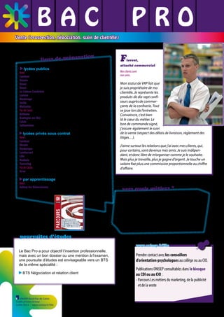 BAC L PRO
L L
L L L
Vente (prospection, négociation, suivi de clientèle)

ration
lieux de prépa
lycées publics

F

lorent,

attaché commercial

Nord
Cambrai LP Louise de Bettignies ✆ 03 27 73 07 18
Denain Lycée professionnel André Jurénil ✆ 03 27 44 16 52
Douai Lycée polyvalent Edmond Labbé ✆ 03 27 71 51 71
Douai Lycée professionnel Rabelais ✆ 03 27 95 82 60
Le-Cateau-Cambrésis Lycée polyvalent Camille Desmoulins ✆ 03 27 84 01 58
Lomme Lycée professionnel Sonia Delaunay ✆ 03 20 17 14 99
Maubeuge Lycée polyvalent André Lurçat ✆ 03 27 53 72 00
Seclin Lycée professionnel les Hauts de Flandre ✆ 03 20 16 05 50
Wattrelos Lycée polyvalent Emile Zola ✆ 03 20 99 93 40
Pas de Calais
Béthune Lycée professionnel André Malraux ✆ 03 21 64 61 61
Boulogne-sur-Mer Lycée professionnel Jean-Charles Cazin ✆ 03 21 10 06 66
Calais Lycée professionnel Pierre de Coubertin ✆ 03 21 46 88 00
Sallaumines Lycée professionnel La Peupleraie ✆ 03 21 40 58 55

lycées privés sous contrat

Nord
Cambrai Lycée professionnel privé Saint Luc La Sagesse ✆ 03 27 82 28 28
Denain Lycée professionnel privé des Forges ✆ 03 27 44 79 50
Dunkerque Lycée privé Vauban ✆ 03 28 29 26 40
Lambersart Lycée professionnel privé Maria Goretti ✆ 03 20 92 46 07
Lille Lycée privé Saint-Jean-Baptiste de la Salle ✆ 03 20 17 10 00
Roubaix Lycée professionnel privé Saint François d’Assise ✆ 03 20 70 97 04
Tourcoing Lycée privé Jehanne d’Arc ✆ 03 20 28 99 20
Pas de Calais
Arras Lycée privé Baudimont Saint-Charles ✆ 03 21 16 18 00

par apprentissage

Nord
Aulnoy-lez-Valenciennes CFA Grand Hainaut - TERTIA 3000 ✆ 03 27 28 42 42

vers quels métiers ?
Les recrutements se maintiennent alors que le marché de l’emploi subit la crise.
Ce diplômé trouve un poste d’attaché-commercial,
de représentant, conseiller vente, agent commercial
de télévendeur en PME-PMI ou dans les grandes
entreprises industrielles et de services.

poursuites d’études
www.onisep.fr/lille
Le Bac Pro a pour objectif l’insertion professionnelle,
mais avec un bon dossier ou une mention à l’examen,
une poursuite d’études est envisageable vers un BTS
de la même spécialité :
BTS Négociation et relation client

ONISEP Nord-Pas de Calais
Crédit photos Onisep
Juillet 2013 - www.onisep.fr/lille

Prendre contact avec les conseillers
d’orientation-psychologues au collège ou au CIO.
Publications ONISEP consultables dans le kiosque
au CDI ou au CIO :
- Parcours Les métiers du marketing, de la publicité
et de la vente

 