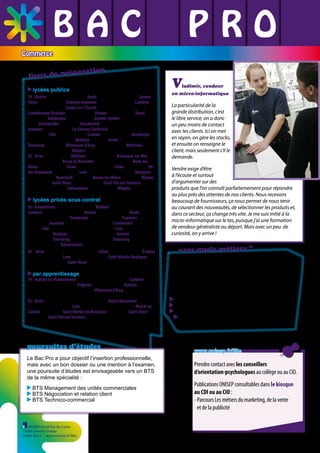 BAC L PRO
L L
L L L
Commerce

éparation
lieux de pr
lycées publics
59 - Aniche LP Pierre Joseph Laurent / Anzin LP Pierre Joseph Fontaine / Armentières LP Ile de Flandre / Aulnoye-Aymeries LP Pierre et Marie Curie / Cambrai
LP Louise de Bettignies / Condé-sur-l’Escaut Lycée polyvalent du Pays de Condé
Coudekerque-Branche LP Fernand Léger / Denain LP André Jurénil / Douai
LP Rabelais / Dunkerque LP Guy Debeyre / Grande-Synthe LP des Plaines du
Nord / Haubourdin LP Beaupré / Hazebrouck LP des Monts de Flandre
Jeumont LP Louis Armand / Le-Cateau-Cambrésis Lycée polyvalent Camille
Desmoulins / Lille LP Francisco Ferrer / Lomme LP Sonia Delaunay / Maubeuge
Lycée polyvalent André Lurçat / Roubaix LP Turgot / Seclin LP les Hauts de Flandre
Tourcoing LP Sévigné / Villeneuve-d’Ascq LP Dinah Derycke / Wattrelos
Lycée polyvalent Émile Zola / Waziers LP Paul Langevin
62 - Arras LP Alain Savary / Béthune LP André Malraux / Boulogne-sur-Mer
LP Jean-Charles Cazin / Bruay-la-Buissière Lycée polyvalent Carnot /Bully-lesMines LP Léo Lagrange / Calais LP Pierre de Coubertin / Calais LP du Détroit / Hénin-Beaumont LP Henri Senez / Lens LP Maximilien de Robespierre / Marquise
LP des Deux Caps / Montreuil LP Woillez / Noeux-les-Mines LP d’Artois / Oignies
LP Joliot Curie / Saint-Omer LP Jacques Durand / Saint-Pol-sur-Ternoise
LP Pierre Mendès France / Sallaumines LP La Peupleraie / Wingles LP Voltaire

V

ladimir, vendeur

en micro-informatique

lycées privés sous contrat
59 - Armentières LP privé Institut Familial / Bailleul LP privé Sainte-Marie

Cambrai LP privé St Luc La Sagesse / Denain LP privé des Forges / Douai Lycée
privé Deforest de Lewarde / Dunkerque Lycée privé Vauban / Fourmies Lycée privé
Saint-Pierre / Jeumont Lycée privé Sainte-Bernadette / Lambersart LP privé Maria
Goretti / Lille Lycée privé Saint-Jean-Baptiste de la Salle / Loos LP privé Notre-Dame
du Sacré-Coeur / Roubaix LP privé Saint François d’Assise / Somain Lycée privé
Hélène Boucher /Tourcoing Lycée privé Jehanne d’Arc / Tourcoing Lycée industriel
et commercial privé / Valenciennes Lycée privé Dampierre
62 - Arras Lycée privé Baudimont St-Charles / Calais LP privé Saint Pierre / Étaples
LP privé Saint-Joseph / Lens Lycée privé Saint-Paul / Saint-Martin-Boulogne
Lycée privé Saint-Joseph / Saint-Omer Lycée privé Saint-Denis

par apprentissage

59 - Aulnoy-lez-Valenciennes CFA Grand Hainaut - TERTIA 3000 / Cambrai CFA
Grand-Hainaut Site de Cambrai / Feignies CFA Grand Hainaut / Somain CFA
régional St Louis du Lycée Hélène Boucher / Villeneuve d’Ascq CFA académique LP
Dinah Derycke
62 - Arras CFA chambre de métiers et de l’artisanat / Hénin-Beaumont CFA
académique LP Henri Senez / Lens CFA des métiers de la vente SIADEP / Marck-enCalaisis CFA AGFCPS / Saint-Martin les Boulogne CFA AGFCPS / Saint-Omer
CFA AGFCPS / Saint-Pol-sur-Ternoise CFA académique LP Pierre Mendès France

poursuites d’études
Le Bac Pro a pour objectif l’insertion professionnelle,
mais avec un bon dossier ou une mention à l’examen,
une poursuite d’études est envisageable vers un BTS
de la même spécialité :
BTS Management des unités commerciales
BTS Négociation et relation client
BTS Technico-commercial

ONISEP Nord-Pas de Calais
Crédit photos Onisep
Juillet 2013 - www.onisep.fr/lille

vers quels métiers ?
Le Bac Professionnel Commerce forme des
conseillers à la vente et leur apporte les connaissances et les compétences nécessaires pour évoluer
vers des postes d’adjoint ou de responsable de
point de vente.
conseiller commercial
employé de libre service, vendeur
responsable de rayon
animateur d’équipe de vente en grande
et moyenne surfaces

www.onisep.fr/lille

Prendre contact avec les conseillers
d’orientation-psychologues au collège ou au CIO.
Publications ONISEP consultables dans le kiosque
au CDI ou au CIO :
- Parcours Les métiers du marketing, de la vente
et de la publicité

 