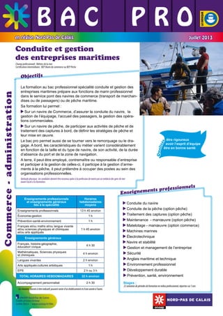 BAC L PRO
L L
L L L
en région Nord-Pas de Calais

Juillet 2013

Conduite et gestion
des entreprises maritimes
Champ professionnel : Métiers de la mer
Certification intermédiaire : BEP Marin de commerce ou BEP Pêche

	

	

Qual
ité
s

	

	

	

être rigoureux
avoir l’esprit d’équipe
être en bonne santé

	

La formation au bac professionnel spécialité conduite et gestion des
entreprises maritimes prépare aux fonctions de marin professionnel
dans le service pont des navires de commerce (transport de marchandises ou de passagers) ou de pêche maritime.
Sa formation lui permet :
Sur un navire de Commerce, d’assurer la conduite du navire, la
gestion de l’équipage, l’accueil des passagers, la gestion des opérations commerciales.
Sur un navire de pêche, de participer aux activités de pêche et de
traitement des captures à bord, de définir les stratégies de pêche et
leur mise en œuvre.
Le bac pro permet aussi de se tourner vers le remorquage ou le dragage. A bord, les caractéristiques du métier varient considérablement
en fonction de la taille et du type de navire, de son activité, de la durée
d’absence du port et de la zone de navigation.
A terre, il peut être employé, contremaître ou responsable d’entreprise
et participer à la gestion de celles-ci, il participe à la gestion d’armements à la pêche, il peut prétendre à occuper des postes au sein des
organisations professionnelles.

		

Commerce - administration

Objectifs

Aptitude physique : les candidats doivent être reconnus aptes à la profession de marin par un médecin des gens de mer
avant l’accès à la formation.

els
professionn
ignements
Ense

Enseignements professionnels
et enseignements généraux
liés à la spécialité
Enseignements professionnels

Horaires
hebdomadaires
moyens
13 h 45 environ

Économie-gestion

1h

Prévention-santé-environnement

1h

Français et/ou maths et/ou langue vivante
et/ou sciences physiques et chimiques
et/ou arts appliqués

1 h 45 environ

Enseignements généraux
Français, histoire-géographie,
éducation civique

4 h 30

Mathématiques, Sciences physiques
et chimiques

4 h environ

Langues vivantes

2 h environ

Arts appliqués-cultures artistiques
EPS
TOTAL HORAIRES HEBDOMADAIRES
Accompagnement personnalisé

1h
2 h ou 3 h
32 h environ
2 h 30

Ces horaires, donnés à titre indicatif, peuvent varier d’un établissement et d’une année à l’autre.
ONISEP Nord-Pas de Calais
Crédit photos Onisep
Juillet 2013 - www.onisep.fr/lille

Conduite du navire

Conduite de la pêche (option pêche)

Traitement des captures (option pêche)

Maintenance - manœuvre (option pêche)

Matelotage - manœuvre (option commerce)

Machines marines

Électrotechnique

Navire et stabilité

Gestion et management de l’entreprise

Sécurité

Anglais maritime et technique

Environnement professionnel

Développement durable

Prévention, santé, environnement

Stages :

22 semaines de périodes de formation en milieu professionnel, réparties sur 3 ans

NORD-PAS DE CALAIS

 