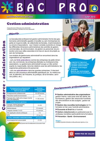 BAC L PRO
L L
L L L
en région Nord-Pas de Calais

Juillet 2013

Gestion-administration
Champ professionnel : Métiers des services administratifs
Certification intermédiaire : BEP Métiers des services administratifs

Français et/ou maths et/ou langue vivante
et/ou arts appliqués

13 h 45 environ
1h
1 h 45 environ

Enseignements généraux
Français, histoire-géographie,
éducation à la citoyenneté

4 h 30

Mathématiques

2 h environ

Langues vivantes (1 et 2)

4 h environ

Arts appliqués-cultures artistiques
EPS
TOTAL HORAIRES HEBDOMADAIRES
Accompagnement personnalisé

1h
2 h ou 3 h
31 h environ
2 h 30

Ces horaires, donnés à titre indicatif, peuvent varier d’un établissement et d’une année à l’autre.

ONISEP Nord-Pas de Calais
Crédit photos Onisep
Juillet 2013 - www.onisep.fr/lille

té s
Qu
al i

	 	

	

Prévention-santé-environnement

	

Enseignements professionnels

Horaires
hebdomadaires
moyens

	

Enseignements professionnels
et enseignements généraux
liés à la spécialité

organisé et rigoureux
qualités rédactionnelles
qualités relationnelles
pratique d’une langue
étrangère
Maîtrise des technologies
(bureautique et numérique)

	
	

Le baccalauréat professionnel gestion-administration forme des gestionnaires administratifs appelés à travailler au sein d’entreprises de
petite et moyenne taille, de collectivités territoriales, d’administrations
ou encore d’associations. Leur mission consiste à prendre en charge
les différentes dimensions administratives des activités de gestion,
commerciales, de communication, de gestion du personnel, de production ainsi que celles associées à la mise en œuvre de projets au
sein de l’entreprise.
Les emplois de gestionnaire administratif se rencontrent dans les
organisations qui requièrent :
- soit une forte polyvalence comme les entreprises de petite dimension, les commerces, les entreprises libérales ou d’artisanat et les
associations. Le gestionnaire administratif occupe un rôle central
auprès du responsable, dans les relations avec les administrations, les
organismes partenaires et le personnel.
- soit une spécialisation dans les grandes entreprises. Il intervient
alors sur des processus administratifs spécifiques (ex. du médico-social, du bâtiment, de l’industrie, du juridique, de la formation, services publics, etc.).

	

Commerce - administration

Objectifs

nels
ts profession
nseignemen
E
Gestion administrative des organisations :
gestion interne, mais aussi avec les clients, les
fournisseurs, gestion des ressources humaines,
des rémunérations et des budgets ; gestion de
projets
Gestion des nouvelles technologies de l’information en lien avec l’activité administrative.
Économie et Droit liés à l’activité.
Ateliers rédactionnels en partenariat avec le
professeur de lettres (particularité de la formation)
Prévention - Santé - Environnement
Stages :

22 semaines de périodes de formation en milieu professionnel, réparties sur 3 ans.

NORD-PAS DE CALAIS

 