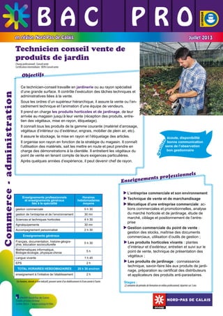 BAC L PRO
L L
L L L
en région Nord-Pas de Calais

Juillet 2013

Technicien conseil vente de
produits de jardin
Champ professionnel : Conseil vente
Certification intermédiaire : BEPA Conseil vente

écoute, disponibilité 	
bonne communication
sens de l’observation
bon gestionnaire
	

	

	

Qua
lit
é

s

	

	

	

Ce technicien-conseil travaille en jardinerie ou au rayon spécialisé
d’une grande surface. Il contrôle l’exécution des tâches techniques et
administratives liées à la vente.
Sous les ordres d’un supérieur hiérarchique, il assure la vente ou l’encadrement technique et l’animation d’une équipe de vendeurs.
Il prend en charge les produits horticoles et de jardinage, de leur
arrivée au magasin jusqu’à leur vente (réception des produits, entretien des végétaux, mise en rayon, étiquetage).
Il connaît tous les produits de la gamme courante (matériel d’arrosage,
végétaux d’intérieur ou d’extérieur, engrais, mobilier de plein air, etc).
Il assure le stockage, la mise en rayon et l’étiquetage des articles.
Il organise son rayon en fonction de la stratégie du magasin. Il connaît
l’utilisation des matériels, sait les mettre en route et peut prendre en
charge des démonstrations à la clientèle. Il entretient les végétaux du
point de vente en tenant compte de leurs exigences particulières.
Après quelques années d’expérience, il peut devenir chef de rayon.

	

Commerce - administration

Objectifs

ssionnels
ents profe
Enseignem
Enseignements professionnels
et enseignements généraux
liés à la spécialité
gestion commerciale

Horaires
hebdomadaires
moyens
5 h 30

gestion de l’entreprise et de l’environnement

30 mn

Sciences et techniques horticoles

4 h 30

Agroéquipements

30 mn

Accompagnement personnalisé

2 h 30

Enseignements généraux
Français, documentation, histoire-géographie, éducation socioculturelle
Mathématiques informatique,
Biologie-écologie, physique-chimie
Langue vivante
EPS

5 h 30
5h
1 h 45
2h

TOTAL HORAIRES HEBDOMADAIRES

29 h 30 environ

enseignement à l’initiative de l’établissement

2h

Ces horaires, donnés à titre indicatif, peuvent varier d’un établissement et d’une année à l’autre.

L
 ’entreprise commerciale et son environnement
Technique de vente et de marchandisage

M
 ercatique d’une entreprise commerciale: actions commerciales et promotionnelles, analyse
du marché horticole et de jardinage, étude de
marché, ciblage et positionnement de l’entreprise
G
 estion commerciale du point de vente :
gestion des stocks, maîtrise des documents
commerciaux, utilisation d’outils de gestion ;
L
 es produits horticoles vivants : plantes
d’intérieur et d’extérieur, entretien et suivi sur le
point de vente, technique de présentation des
végétaux ;
Les produits de jardinage : connaissance

technique, savoir-faire liés aux produits de jardinage, préparation au certificat des distributeurs
et applicateurs des produits anti-parasitaires.
Stages :

22 semaines de périodes de formation en milieu professionnel, réparties sur 3 ans

ONISEP Nord-Pas de Calais
Crédit photos Onisep
Juillet 2013 - www.onisep.fr/lille

NORD-PAS DE CALAIS

 