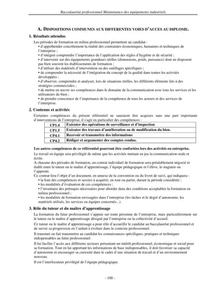 Baccalauréat professionnel Maintenance des équipements industriels



    A. DISPOSITIONS COMMUNES AUX DIFFERENTES VOIES D’ACCES AU DIPLOME.
1. Résultats attendus
  Les périodes de formation en milieu professionnel permettent au candidat :
    • d’appréhender concrètement la réalité des contraintes économiques, humaines et techniques de
    l’entreprise ;
    • d’intégrer comprendre l’importance de l’application des règles d’hygiène et de sécurité ;
    • d’intervenir sur des équipements grandeurs réelles (dimensions, poids, puissance) dont ne disposent
    pas bien souvent les établissements de formation ;
    • d’utiliser des matériels d’intervention ou des outillages spécifiques ;
    • de comprendre la nécessité de l’intégration du concept de la qualité dans toutes les activités
    développées ;
    • d’observer, comprendre et analyser, lors de situations réelles, les différents éléments liés à des
    stratégies commerciales ;
    • de mettre en œuvre ses compétences dans le domaine de la communication avec tous les services et les
    utilisateurs du bien ;
    • de prendre conscience de l’importance de la compétence de tous les acteurs et des services de
    l’entreprise.
2. Contenus et activités
  Certaines compétences du présent référentiel ne sauraient être acquises sans une part importante
  d’interventions de l’entreprise, il s' en particulier des compétences :
                                       agit
            CP1.4       Exécuter des opérations de surveillance et d’inspection
            CP1.5       Exécuter des travaux d’amélioration ou de modification du bien.
            CP4.1       Recevoir et transmettre des informations
            CP4.2       Rédiger et argumenter des comptes rendus.

  Les autres compétences de ce référentiel pourront être confortées lors des activités en entreprise.
  Le travail en équipe sera privilégié de même que les activités mettant en jeu la communication orale et
  écrite.
  A chacune des périodes de formation, un contrat individuel de formation sera préalablement négocié et
  établi entre le tuteur ou le maître d’apprentissage, l’équipe pédagogique et l’élève, le stagiaire ou
  l’apprenti.
  Ce contrat fera l’objet d’un document, en annexe de la convention ou du livret de suivi, qui indiquera :
     • la liste des compétences et savoirs à acquérir, en tout ou partie, durant la période considérée ;
     • les modalités d’évaluation de ces compétences ;
     • l’inventaire des prérequis nécessaires pour aborder dans des conditions acceptables la formation en
     milieu professionnel ;
     • les modalités de formation envisagées dans l’entreprise (les tâches et le degré d’autonomie, les
     matériels utilisés, les services ou équipes concernés...).
3. Rôle du tuteur et du maître d’apprentissage
  La formation du futur professionnel s’appuie sur toute personne de l’entreprise, mais particulièrement sur
  le tuteur ou le maître d’apprentissage désigné par l’entreprise ou la collectivité d’accueil.
  Ce tuteur ou le maître d’apprentissage a pour rôle d’accueillir le candidat au baccalauréat professionnel et
  de suivre sa progression en l’aidant à évoluer dans le contexte professionnel.
  Il transmet ou fait transmettre au candidat les connaissances spécifiques, pratiques et techniques
  indispensables au futur professionnel.
  Il lui facilite l’accès aux différents secteurs présentant un intérêt professionnel, économique et social pour
  sa formation. Tout en lui apportant les informations de base indispensables, il doit favoriser sa capacité
  d’autonomie et encourager sa curiosité dans le cadre d’une situation de travail et d’un environnement
  nouveau.
  Il est l’interlocuteur privilégié de l’équipe pédagogique.



                                                 - 100 -
 