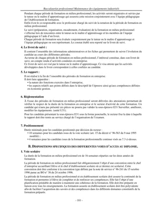 Baccalauréat professionnel Maintenance des équipements industriels
   Pendant chaque période de formation en milieu professionnel, les activités seront organisées et suivies par
   le tuteur ou le maître d’apprentissage qui assurera cette mission conjointement avec l’équipe pédagogique
   de l’établissement de formation.
   Enfin il est le co-responsable avec le professeur chargé du suivi de la notation de la période de formation en
   milieu professionnel.
   Le suivi (préparation, organisation, encadrement, évaluation) de la formation en milieu professionnel
   s’effectue lors de rencontres entre le tuteur ou le maître d’apprentissage et les membres de l’équipe
   pédagogique à l’aide d’un livret.
   Chaque période de formation sera évaluée conjointement par le tuteur ou le maître d’apprentissage et
   l’équipe pédagogique ou son représentant. Le constat établi sera reporté sur le livret de suivi.
4. Le livret de suivi :
   Il contient l’ensemble des informations administratives et les fiches qui permettent de suivre l’évolution du
   candidat au cours des différentes périodes.
   Au terme de chaque période de formation en milieu professionnel, l’intéressé constitue, dans son livret de
   suivi, un compte rendu d’activités conduites en entreprise.
   Ce livret de suivi est visé par le tuteur ou le maître d’apprentissage. Ce visa atteste que les activités
   développées dans le livret correspondent à celles confiées au candidat.
5. Le rapport :
   Il est réalisé à la fin de l’ensemble des périodes de formation en entreprise.
   Il doit faire apparaître :
       • la nature des fonctions exercées dans l’entreprise,
       • les aspects relatifs aux points définis dans le descriptif de l’épreuve ainsi qu' compétences définies
                                                                                         aux
       en économie gestion.

6. Réglementation
   À l'issue des périodes de formation en milieu professionnel seront délivrées des attestations permettant de
   vérifier le respect de la durée de la formation en entreprise et le secteur d'
                                                                                activité de cette formation. Un
   candidat qui n' pas présenté ces pièces ne pourra pas valider la sous-épreuve E31 Surveiller, améliorer,
                   aura
   modifier les équipements. (unité U31).
   Pour les candidats présentant la sous-épreuve E31 sous la forme ponctuelle, le recteur fixe la date à laquelle
   le rapport doit être remis au service chargé de l’organisation de l’examen.


7. Positionnement
   Durée minimale pour les candidats positionnés par décision du recteur :
     • 10 semaines pour les candidats issus de la voie scolaire (art. 15 du décret n° 96-563 du 9 mai 1995
       modifié) ;
     • 4 semaines pour les candidats issus de la formation professionnelle continue visés au 7.3 ci-dessus.

      B. DISPOSITIONS SPECIFIQUES DES DIFFERENTES VOIES D’ACCES AU DIPLOME.
1. Voie scolaire
   La durée de la formation en milieu professionnel est de 16 semaines réparties sur les deux années de
   formation.
   La période de formation en milieu professionnel fait obligatoirement l’objet d’une convention entre le chef
   d’entreprise accueillant l' élève et le chef d’établissement scolaire où ce dernier est scolarisé. Cette
   convention doit être conforme à la convention type définie par la note de service n° 96-241 du 15 octobre
   1996 parue au BO n° 38 du 24 octobre 1996.
   La période de formation en milieu professionnel et en établissement scolaire doit assurer la continuité de la
   formation et permettre à l'  élève de compléter et de renforcer ses compétences. Elle fait l’objet d’une
   planification préalable de manière à maintenir une cohérence de la formation. Elle doit être préparée en
   liaison avec tous les enseignements. La formation assurée en établissement scolaire doit être polyvalente
   afin de faciliter l’acquisition des savoirs et des compétences dans les différents domaines constitutifs de la
   formation préparée.

                                                   - 101 -
 
