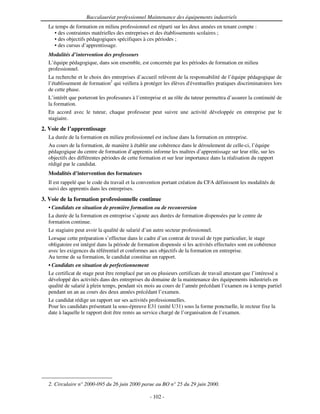Baccalauréat professionnel Maintenance des équipements industriels
  Le temps de formation en milieu professionnel est réparti sur les deux années en tenant compte :
    • des contraintes matérielles des entreprises et des établissements scolaires ;
    • des objectifs pédagogiques spécifiques à ces périodes ;
    • des cursus d’apprentissage.
  Modalités d’intervention des professeurs
  L’équipe pédagogique, dans son ensemble, est concernée par les périodes de formation en milieu
  professionnel.
  La recherche et le choix des entreprises d’accueil relèvent de la responsabilité de l’équipe pédagogique de
  l’établissement de formation2 qui veillera à protéger les élèves d'
                                                                    éventuelles pratiques discriminatoires lors
  de cette phase.
  L’intérêt que porteront les professeurs à l’entreprise et au rôle du tuteur permettra d’assurer la continuité de
  la formation.
  En accord avec le tuteur, chaque professeur peut suivre une activité développée en entreprise par le
  stagiaire.
2. Voie de l’apprentissage
  La durée de la formation en milieu professionnel est incluse dans la formation en entreprise.
  Au cours de la formation, de manière à établir une cohérence dans le déroulement de celle-ci, l’équipe
  pédagogique du centre de formation d’apprentis informe les maîtres d’apprentissage sur leur rôle, sur les
  objectifs des différentes périodes de cette formation et sur leur importance dans la réalisation du rapport
  rédigé par le candidat.
  Modalités d’intervention des formateurs
  Il est rappelé que le code du travail et la convention portant création du CFA définissent les modalités de
  suivi des apprentis dans les entreprises.
3. Voie de la formation professionnelle continue
  • Candidats en situation de première formation ou de reconversion
  La durée de la formation en entreprise s’ajoute aux durées de formation dispensées par le centre de
  formation continue.
  Le stagiaire peut avoir la qualité de salarié d’un autre secteur professionnel.
  Lorsque cette préparation s’effectue dans le cadre d’un contrat de travail de type particulier, le stage
  obligatoire est intégré dans la période de formation dispensée si les activités effectuées sont en cohérence
  avec les exigences du référentiel et conformes aux objectifs de la formation en entreprise.
  Au terme de sa formation, le candidat constitue un rapport.
  • Candidats en situation de perfectionnement
  Le certificat de stage peut être remplacé par un ou plusieurs certificats de travail attestant que l’intéressé a
  développé des activités dans des entreprises du domaine de la maintenance des équipements industriels en
  qualité de salarié à plein temps, pendant six mois au cours de l’année précédant l’examen ou à temps partiel
  pendant un an au cours des deux années précédant l’examen.
  Le candidat rédige un rapport sur ses activités professionnelles.
  Pour les candidats présentant la sous-épreuve E31 (unité U31) sous la forme ponctuelle, le recteur fixe la
  date à laquelle le rapport doit être remis au service chargé de l’organisation de l’examen.




  2. Circulaire n° 2000-095 du 26 juin 2000 parue au BO n° 25 du 29 juin 2000.

                                                  - 102 -
 