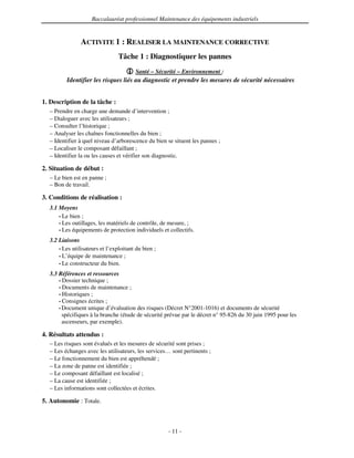 Baccalauréat professionnel Maintenance des équipements industriels


                ACTIVITE 1 : REALISER LA MAINTENANCE CORRECTIVE
                                 Tâche 1 : Diagnostiquer les pannes
                                        Santé – Sécurité – Environnement :
         Identifier les risques liés au diagnostic et prendre les mesures de sécurité nécessaires


1. Description de la tâche :
  – Prendre en charge une demande d’intervention ;
  – Dialoguer avec les utilisateurs ;
  – Consulter l’historique ;
  – Analyser les chaînes fonctionnelles du bien ;
  – Identifier à quel niveau d’arborescence du bien se situent les pannes ;
  – Localiser le composant défaillant ;
  – Identifier la ou les causes et vérifier son diagnostic.

2. Situation de début :
  – Le bien est en panne ;
  – Bon de travail.

3. Conditions de réalisation :
  3.1 Moyens
      • Le bien ;
      • Les outillages, les matériels de contrôle, de mesure, ;
      • Les équipements de protection individuels et collectifs.

  3.2 Liaisons
      • Les utilisateurs et l’exploitant du bien ;
      • L’équipe de maintenance ;
      • Le constructeur du bien.

  3.3 Références et ressources
      • Dossier technique ;
      • Documents de maintenance ;
      • Historiques ;
      • Consignes écrites ;
      • Document unique d’évaluation des risques (Décret N°2001-1016) et documents de sécurité
        spécifiques à la branche (étude de sécurité prévue par le décret n° 95-826 du 30 juin 1995 pour les
        ascenseurs, par exemple).

4. Résultats attendus :
  – Les risques sont évalués et les mesures de sécurité sont prises ;
  – Les échanges avec les utilisateurs, les services… sont pertinents ;
  – Le fonctionnement du bien est appréhendé ;
  – La zone de panne est identifiée ;
  – Le composant défaillant est localisé ;
  – La cause est identifiée ;
  – Les informations sont collectées et écrites.

5. Autonomie : Totale.



                                                     - 11 -
 