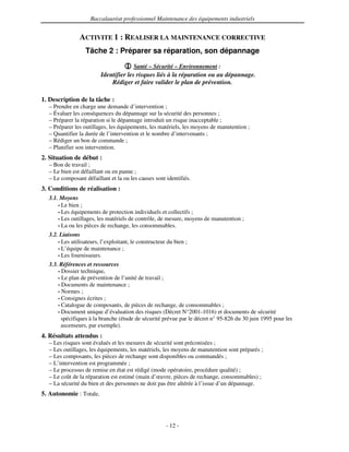 Baccalauréat professionnel Maintenance des équipements industriels


               ACTIVITE 1 : REALISER LA MAINTENANCE CORRECTIVE
                  Tâche 2 : Préparer sa réparation, son dépannage
                                        Santé – Sécurité – Environnement :
                         Identifier les risques liés à la réparation ou au dépannage.
                             Rédiger et faire valider le plan de prévention.

1. Description de la tâche :
  – Prendre en charge une demande d’intervention ;
  – Évaluer les conséquences du dépannage sur la sécurité des personnes ;
  – Préparer la réparation si le dépannage introduit un risque inacceptable ;
  – Préparer les outillages, les équipements, les matériels, les moyens de manutention ;
  – Quantifier la durée de l’intervention et le nombre d’intervenants ;
  – Rédiger un bon de commande ;
  – Planifier son intervention.
2. Situation de début :
  – Bon de travail ;
  – Le bien est défaillant ou en panne ;
  – Le composant défaillant et la ou les causes sont identifiés.
3. Conditions de réalisation :
  3.1. Moyens
      • Le bien ;
      • Les équipements de protection individuels et collectifs ;
      • Les outillages, les matériels de contrôle, de mesure, moyens de manutention ;
      • La ou les pièces de rechange, les consommables.

  3.2. Liaisons
      • Les utilisateurs, l’exploitant, le constructeur du bien ;
      • L’équipe de maintenance ;
      • Les fournisseurs.

  3.3. Références et ressources
      • Dossier technique,
      • Le plan de prévention de l’unité de travail ;
      • Documents de maintenance ;
      • Normes ;
      • Consignes écrites ;
      • Catalogue de composants, de pièces de rechange, de consommables ;
      • Document unique d’évaluation des risques (Décret N°2001-1016) et documents de sécurité
        spécifiques à la branche (étude de sécurité prévue par le décret n° 95-826 du 30 juin 1995 pour les
        ascenseurs, par exemple).
4. Résultats attendus :
  – Les risques sont évalués et les mesures de sécurité sont préconisées ;
  – Les outillages, les équipements, les matériels, les moyens de manutention sont préparés ;
  – Les composants, les pièces de rechange sont disponibles ou commandés ;
  – L’intervention est programmée ;
  – Le processus de remise en état est rédigé (mode opératoire, procédure qualité) ;
  – Le coût de la réparation est estimé (main d’œuvre, pièces de rechange, consommables) ;
  – La sécurité du bien et des personnes ne doit pas être altérée à l’issue d’un dépannage.
5. Autonomie : Totale.



                                                       - 12 -
 