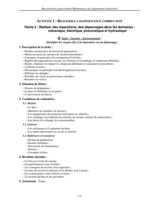 Baccalauréat professionnel Maintenance des équipements industriels



               ACTIVITE 1 : REALISER LA MAINTENANCE CORRECTIVE
    Tâche 3 : Réaliser des réparations, des dépannages dans les domaines :
                    mécanique, électrique, pneumatique et hydraulique

                                       Santé – Sécurité – Environnement :
                         Identifier les risques liés à la réparation ou au dépannage.
1. Description de la tâche :
  – Prendre connaissance du dossier de préparation ;
  – Mettre en œuvre les mesures de sécurité préconisées ;
  – Consigner ou participer à la consignation d’un bien ;
  – Repérer physiquement les circuits, les éléments d’assemblage, le composant défaillant ;
  – Régler, remplacer ou réparer le composant défaillant en respectant les procédures ;
  – Contrôler et tester ;
  – Déconsigner ou participer à la déconsignation d’un bien ;
  – Effectuer les réglages ;
  – Procéder aux essais de performance attendue ;
  – Remettre en service.
2. Situation de début :
  – Dossier de préparation ;
  – Le bien est défaillant ou en panne ;
  – L’intervention est lancée.
3. Conditions de réalisation :
  3.1. Moyens
      • Le bien ;
      • Matériels de contrôles, de mesures ;
      • Les équipements de protection individuels et collectifs ;
      • Les outillages, les matériels de contrôle, de mesure, moyens de manutention ;
      • Les pièces de rechange, les consommables.

  3.2. Liaisons
      • Les utilisateurs et l’exploitant du bien ;
      • Les autres intervenants en cas de co-activité.

  3.3. Références et ressources
      • Dossier de préparation ;
      • Dossier technique ;
      • Documents de maintenance ;
      • Normes ;
      • Consignes écrites.

4. Résultats attendus :
  – Le bien est en état de marche ;
  – Les performances sont vérifiées ;
  – Les consignes de sécurité sont respectées ;
  – La zone de travail est nettoyée et les déchets sont évacués ;
  – Les commentaires sont collectés et écrits ;
  – La sécurité du bien et des personnes.
5. Autonomie : Totale.



                                                     - 13 -
 
