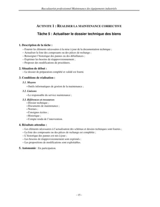 Baccalauréat professionnel Maintenance des équipements industriels




               ACTIVITE 1 : REALISER LA MAINTENANCE CORRECTIVE

               Tâche 5 : Actualiser le dossier technique des biens


1. Description de la tâche :
  – Fournir les éléments nécessaires à la mise à jour de la documentation technique ;
  – Actualiser la liste des composants ou des pièces de rechange ;
  – Renseigner l’historique des pannes ou des défaillances ;
  – Exprimer les besoins de réapprovisionnement ;
  – Proposer des modifications de procédures.

2. Situation de début :
  – Le dossier de préparation complété et validé est fourni.

3. Conditions de réalisation :
  3.1. Moyens
      • Outils informatiques de gestion de la maintenance ;

  3.2. Liaisons
      • Le responsable du service maintenance ;

  3.3. Références et ressources
      • Dossier technique ;
      • Documents de maintenance ;
      • Normes ;
      • Consignes écrites ;
      • Historique ;
      • Compte rendu de l’intervention.

4. Résultats attendus :
  – Les éléments nécessaires à l’actualisation des schémas et dessins techniques sont fournis ;
  – La liste des composants ou des pièces de rechange est complétée ;
  – L’historique des pannes est mis à jour ;
  – Les besoins de réapprovisionnement sont exprimés ;
  – Les propositions de modifications sont exploitables.

5. Autonomie : En participation.




                                                    - 15 -
 
