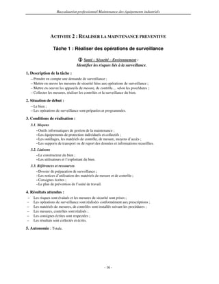 Baccalauréat professionnel Maintenance des équipements industriels




                  ACTIVITE 2 : REALISER LA MAINTENANCE PREVENTIVE

                    Tâche 1 : Réaliser des opérations de surveillance

                                          Santé – Sécurité – Environnement :
                                     Identifier les risques liés à la surveillance.
1. Description de la tâche :
    – Prendre en compte une demande de surveillance ;
    – Mettre en œuvre les mesures de sécurité liées aux opérations de surveillance ;
    – Mettre en oeuvre les appareils de mesure, de contrôle… selon les procédures ;
    – Collecter les mesures, réaliser les contrôles et la surveillance du bien.

2. Situation de début :
    – Le bien ;
    – Les opérations de surveillance sont préparées et programmées.

3. Conditions de réalisation :
    3.1. Moyens
        • Outils informatiques de gestion de la maintenance ;
        • Les équipements de protection individuels et collectifs ;
        • Les outillages, les matériels de contrôle, de mesure, moyens d’accès ;
        • Les supports de transport ou de report des données et informations recueillies.

    3.2. Liaisons
        • Le constructeur du bien ;
        • Les utilisateurs et l’exploitant du bien.

    3.3. Références et ressources
        • Dossier de préparation de surveillance ;
        • Les notices d’utilisation des matériels de mesure et de contrôle ;
        • Consignes écrites ;
        • Le plan de prévention de l’unité de travail.

4. Résultats attendus :
–     Les risques sont évalués et les mesures de sécurité sont prises ;
–     Les opérations de surveillance sont réalisées conformément aux prescriptions ;
–     Les matériels de mesures, de contrôles sont installés suivant les procédures ;
–     Les mesures, contrôles sont réalisés ;
–     Les consignes écrites sont respectées ;
–     Les résultats sont collectés et écrits.

5. Autonomie : Totale.




                                                       - 16 -
 
