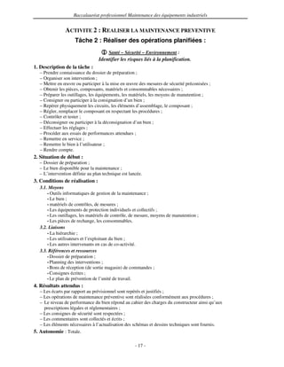 Baccalauréat professionnel Maintenance des équipements industriels


                ACTIVITE 2 : REALISER LA MAINTENANCE PREVENTIVE
                     Tâche 2 : Réaliser des opérations planifiées :
                                       Santé – Sécurité – Environnement :
                                 Identifier les risques liés à la planification.
1. Description de la tâche :
   – Prendre connaissance du dossier de préparation ;
   – Organiser son intervention ;
   – Mettre en œuvre ou participer à la mise en œuvre des mesures de sécurité préconisées ;
   – Obtenir les pièces, composants, matériels et consommables nécessaires ;
   – Préparer les outillages, les équipements, les matériels, les moyens de manutention ;
   – Consigner ou participer à la consignation d’un bien ;
   – Repérer physiquement les circuits, les éléments d’assemblage, le composant ;
   – Régler, remplacer le composant en respectant les procédures ;
   – Contrôler et tester ;
   – Déconsigner ou participer à la déconsignation d’un bien ;
   – Effectuer les réglages ;
   – Procéder aux essais de performances attendues ;
   – Remettre en service ;
   – Remettre le bien à l’utilisateur ;
   – Rendre compte.
2. Situation de début :
  – Dossier de préparation ;
  – Le bien disponible pour la maintenance ;
  – L’intervention définie au plan technique est lancée.
3. Conditions de réalisation :
   3.1. Moyens
       • Outils informatiques de gestion de la maintenance ;
       • Le bien ;
       • matériels de contrôles, de mesures ;
       • Les équipements de protection individuels et collectifs ;
       • Les outillages, les matériels de contrôle, de mesure, moyens de manutention ;
       • Les pièces de rechange, les consommables.
   3.2. Liaisons
       • La hiérarchie ;
       • Les utilisateurs et l’exploitant du bien ;
       • Les autres intervenants en cas de co-activité.
   3.3. Références et ressources
       • Dossier de préparation ;
       • Planning des interventions ;
       • Bons de réception (de sortie magasin) de commandes ;
       • Consignes écrites ;
       • Le plan de prévention de l’unité de travail.

4. Résultats attendus :
   – Les écarts par rapport au prévisionnel sont repérés et justifiés ;
   – Les opérations de maintenance préventive sont réalisées conformément aux procédures ;
   – Le niveau de performance du bien répond au cahier des charges du constructeur ainsi qu’aux
     prescriptions légales et réglementaires ;
   – Les consignes de sécurité sont respectées ;
   – Les commentaires sont collectés et écrits ;
   – Les éléments nécessaires à l’actualisation des schémas et dessins techniques sont fournis.
5. Autonomie : Totale.

                                                    - 17 -
 