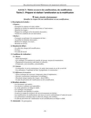 Baccalauréat professionnel Maintenance des équipements industriels


         Activité 3 : Mettre en œuvre des améliorations, des modifications
        Tâche 2 : Préparer et réaliser l’amélioration ou la modification

                                        Santé – Sécurité – Environnement :
                     Identifier les risques liés aux améliorations ou aux modifications.
1. Description de la tâche :
  • Préparer :
    – Formaliser la solution et la faire valider ;
    – Identifier et vérifier les matériels nécessaires à l’intervention ;
    – Identifier les risques ;
    – Préparer les outillages et les documents nécessaires ;
    – Vérifier les conditions de son intervention.
  • Réaliser :
    – Consigner ou participer à la consignation du bien ;
    – Assembler les éléments nécessaires ;
    – Réaliser les réglages, les essais ;
    – Remettre en service.
2. Situation de début :
    – Le cahier des charges de la modification ;
    – Un bien ;
    – Un ordre de travail.
3. Conditions de réalisation :
  3.1. Moyens
      • Outil informatique ;
      • Les outillages, les matériels de contrôle, de mesure, moyens de manutention ;
      • Équipements de protection individuels et collectifs ;
      • Composants, sous-ensembles, consommables.

  3.2. Liaisons
      • La hiérarchie, le service maintenance, les autres intervenants en cas de co-activité.
      • Les utilisateurs, l’exploitant du bien, le propriétaire, le constructeur ;

  3.3. Références et ressources
      • Notice technique des nouveaux composants, plans d’implantation ;
      • Dossiers constructeurs (maintenance et technique) ;
      • Document unique (analyse des risques - décret 2001) ;
      • Le plan de prévention de l’amélioration ou de la modification.

4. Résultats attendus :
    – Les documents sont repérés ;
    – Les dessins et schémas sont exploitables ;
    – Le mode opératoire est rédigé et validé ;
    – Les outillages sont préparés ;
    – Les éléments sont identifiés et vérifiés ;
    – La prise en compte du système et de son environnement est réalisée ;
    – Les modifications, les améliorations sont mises en œuvre conformément à l’ordre de travail ;
    – Les performances attendues dans le cahier des charges sont vérifiées ;
    – Le plan de prévention de l’amélioration ou de la modification est rédigé et validé.
5. Autonomie : En participation.




                                                       - 20 -
 