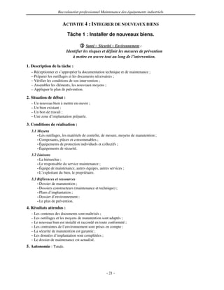 Baccalauréat professionnel Maintenance des équipements industriels


                       ACTIVITE 4 : INTEGRER DE NOUVEAUX BIENS
                          Tâche 1 : Installer de nouveaux biens.

                                      Santé – Sécurité – Environnement :
                          Identifier les risques et définir les mesures de prévention
                              à mettre en œuvre tout au long de l’intervention.

1. Description de la tâche :
  – Réceptionner et s’approprier la documentation technique et de maintenance ;
  – Préparer les outillages et les documents nécessaires ;
  – Vérifier les conditions de son intervention ;
  – Assembler les éléments, les nouveaux moyens ;
  – Appliquer le plan de prévention.

2. Situation de début :
  – Un nouveau bien à mettre en œuvre ;
  – Un bien existant ;
  – Un bon de travail ;
  – Une zone d’implantation préparée.

3. Conditions de réalisation :
  3.1 Moyens
      • Les outillages, les matériels de contrôle, de mesure, moyens de manutention ;
      • Composants, pièces et consommables ;
      • Équipements de protection individuels et collectifs ;
      • Équipements de sécurité.

  3.2 Liaisons
      • La hiérarchie ;
      • Le responsable du service maintenance ;
      • Équipe de maintenance, autres équipes, autres services ;
      • L’exploitant du bien, le propriétaire.

  3.3 Références et ressources
      • Dossier de manutention ;
      • Dossiers constructeurs (maintenance et technique) ;
      • Plans d’implantation ;
      • Dossier d’environnement ;
      • Le plan de prévention.

4. Résultats attendus :
  – Les contenus des documents sont maîtrisés ;
  – Les outillages et les moyens de manutention sont adaptés ;
  – Le nouveau bien est installé et raccordé en toute conformité ;
  – Les contraintes de l’environnement sont prises en compte ;
  – La sécurité de manutention est garantie ;
  – Les données d’implantation sont complétées ;
  – Le dossier de maintenance est actualisé.
5. Autonomie : Totale.




                                                    - 21 -
 