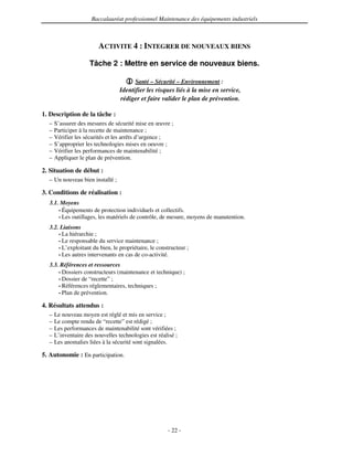 Baccalauréat professionnel Maintenance des équipements industriels



                         ACTIVITE 4 : INTEGRER DE NOUVEAUX BIENS

                     Tâche 2 : Mettre en service de nouveaux biens.

                                        Santé – Sécurité – Environnement :
                                  Identifier les risques liés à la mise en service,
                                  rédiger et faire valider le plan de prévention.

1. Description de la tâche :
  –   S’assurer des mesures de sécurité mise en œuvre ;
  –   Participer à la recette de maintenance ;
  –   Vérifier les sécurités et les arrêts d’urgence ;
  –   S’approprier les technologies mises en oeuvre ;
  –   Vérifier les performances de maintenabilité ;
  –   Appliquer le plan de prévention.

2. Situation de début :
  – Un nouveau bien installé ;

3. Conditions de réalisation :
  3.1. Moyens
      • Équipements de protection individuels et collectifs.
      • Les outillages, les matériels de contrôle, de mesure, moyens de manutention.

  3.2. Liaisons
      • La hiérarchie ;
      • Le responsable du service maintenance ;
      • L’exploitant du bien, le propriétaire, le constructeur ;
      • Les autres intervenants en cas de co-activité.

  3.3. Références et ressources
      • Dossiers constructeurs (maintenance et technique) ;
      • Dossier de “recette” ;
      • Références réglementaires, techniques ;
      • Plan de prévention.

4. Résultats attendus :
  –   Le nouveau moyen est réglé et mis en service ;
  –   Le compte rendu de “recette” est rédigé ;
  –   Les performances de maintenabilité sont vérifiées ;
  –   L’inventaire des nouvelles technologies est réalisé ;
  –   Les anomalies liées à la sécurité sont signalées.

5. Autonomie : En participation.




                                                       - 22 -
 