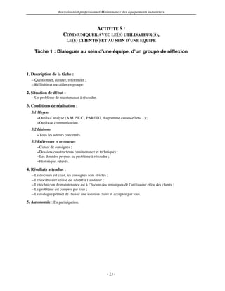 Baccalauréat professionnel Maintenance des équipements industriels



                                     ACTIVITE 5 :
                       COMMUNIQUER AVEC LE(S) UTILISATEUR(S),
                        LE(S) CLIENT(S) ET AU SEIN D'
                                                    UNE EQUIPE

    Tâche 1 : Dialoguer au sein d’une équipe, d’un groupe de réflexion



1. Description de la tâche :
  – Questionner, écouter, reformuler ;
  – Réfléchir et travailler en groupe.

2. Situation de début :
  – Un problème de maintenance à résoudre.

3. Conditions de réalisation :
  3.1 Moyens
      • Outils d’analyse (A.M.P.E.C., PARETO, diagramme causes-effets…) ;
      • Outils de communication.

  3.2 Liaisons
      • Tous les acteurs concernés.

  3.3 Références et ressources
      • Cahier de consignes ;
      • Dossiers constructeurs (maintenance et technique) ;
      • Les données propres au problème à résoudre ;
      • Historique, relevés.

4. Résultats attendus :
  – Le discours est clair, les consignes sont strictes ;
  – Le vocabulaire utilisé est adapté à l’auditeur ;
  – Le technicien de maintenance est à l’écoute des remarques de l’utilisateur et/ou des clients ;
  – Le problème est compris par tous ;
  – Le dialogue permet de choisir une solution claire et acceptée par tous.

5. Autonomie : En participation.




                                                    - 23 -
 