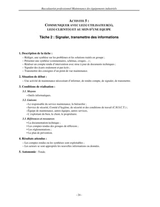 Baccalauréat professionnel Maintenance des équipements industriels



                                      ACTIVITE 5 :
                        COMMUNIQUER AVEC LE(S) UTILISATEUR(S),
                         LE(S) CLIENT(S) ET AU SEIN D'
                                                     UNE EQUIPE

                   Tâche 2 : Signaler, transmettre des informations



1. Description de la tâche :
  –   Rédiger, une synthèse sur les problèmes et les solutions traités en groupe ;
  –   Présenter une synthèse (commentaires, schémas, croquis…) ;
  –   Réaliser un compte rendu d’intervention avec mise à jour de documents techniques ;
  –   Signaler des écarts oralement et par écrit ;
  –   Transmettre des consignes d’un point de vue maintenance.

2. Situation de début :
  – Une activité de maintenance nécessitant d’informer, de rendre compte, de signaler, de transmettre.

3. Conditions de réalisation :
  3.1. Moyens
      • Outils informatiques.

  3.2. Liaisons
      • Le responsable du service maintenance, la hiérarchie ;
      • Service de sécurité, Comité d’hygiène, de sécurité et des conditions de travail (C.H.S.C.T.) ;
      • Équipe de maintenance, autres équipes, autres services,
      • L’exploitant du bien, le client, le propriétaire.

  3.3. Références et ressources
      • La documentation technique ;
      • Les comptes rendus des groupes de réflexion ;
      • Les réglementations ;
      • Le plan de prévention.

4. Résultats attendus :
  – Les comptes rendus ou les synthèses sont exploitables ;
  – Les acteurs se sont appropriés les nouvelles informations ou données.

5. Autonomie : Totale.




                                                     - 24 -
 