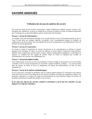 Baccalauréat professionnel Maintenance des équipements industriels




SAVOIRS ASSOCIÉS



                        Utilisation des niveaux de maîtrise des savoirs

S' n'
  il était pas limité par des niveaux taxonomiques, chaque référentiel de diplôme pourrait convenir à des
formations très supérieures. La prise en compte de ces niveaux de maîtrise est donc un élément déterminant
pour l’évaluation et, en amont du diplôme, pour la construction de la formation.
Niveau 1 : niveau de l'
                      information :
Le candidat a reçu une information minimale sur le concept abordé et il sait, d’une manière globale, de quoi il
s’agit. Il peut donc par exemple identifier, reconnaître, citer, éventuellement désigner un élément, un
composant au sein d' système, citer une méthode de travail ou d’organisation, citer globalement le rôle et la
                    un
fonction du concept appréhendé.
Niveau 2 : niveau de l'
                      expression :
Ce niveau est relatif à l' acquisition de moyens d'    expression et de communication en utilisant le registre
langagier de la discipline. Il s' à ce niveau de maîtriser un savoir relatif à l’expression orale (discours,
                                agit
réponses orales, explications) et écrite (textes, croquis, schémas, représentations graphiques et symboliques en
vigueur). Le candidat doit être capable de justifier l'       objet de l'étude en expliquant par exemple un
fonctionnement, une structure, une méthodologie, etc.
Niveau 3 : niveau de la maîtrise d'
                                  outils :
Cette maîtrise porte sur la mise en œuvre de techniques, d’outils, de règles et de principes en vue d' résultat
                                                                                                     un
à atteindre. C' le niveau d'
               est             acquisition de savoir-faire cognitifs (méthode, stratégie…). Ce niveau permet
donc de simuler, de mettre en œuvre un équipement, de réaliser des représentations, de faire un choix
argumenté, etc.
Niveau 4 : niveau de la maîtrise méthodologique.
Il vise à poser puis à résoudre les problèmes dans un contexte global industriel. Il correspond à une maîtrise
totale de la mise en œuvre d’une démarche en vue d' but à atteindre. Il intègre des compétences élargies, une
                                                      un
autonomie minimale et le respect des règles de fonctionnement de type industriel (respect de normes, de
procédures garantissant la qualité des produits et des services)

Il est clair que chacun des niveaux contient le précédent et qu’il faut être attentif à ne pas
dépasser les exigences attendues.




                                                   - 41 -
 