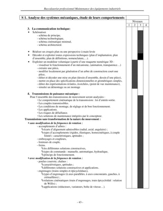 Baccalauréat professionnel Maintenance des équipements industriels


S 1. Analyse des systèmes mécaniques, étude de leurs comportements
                                                                                                   Niveaux
                                                                                               1    2 3 4
    3. La communication technique:
     •   Schématiser
            - schéma de principe,
            - schéma technologique,
            - schéma cinématique minimal,
            - schéma architectural.

     •   Réaliser un croquis plan ou une perspective à main levée
     •   Décoder et exploiter toutes expressions techniques (plan d’implantation, plan
         d’ensemble, plan de définitions, nomenclature,…).
     •   Exploiter un modeleur volumique à partir d’une maquette numérique 3D :
             - visualiser le fonctionnement d’un mécanisme, (animation, transparence…)
             - extraire une pièce,
             - modifier localement par génération d’un arbre de construction court une
               pièce,
             - éditer et décoder une mise en plan (dessin d’ensemble, dessin d’une pièce),
             - mettre en place des spécifications dimensionnelles et géométriques simples,
             - éditer des représentations éclatées, écorchées, (point de vue maintenance),
             - simuler un démontage ou un montage

    4. Transmissions de puissance mécanique :
      Pour l’ensemble des transmissions de mouvement seront analysées :
              Le comportement cinématique de la transmission : loi d’entrée-sortie.
              Les couples transmissibles.
              Les conditions de montage, de réglage et de bon fonctionnement.
              Les applications.
              Les risques de défaillance.
              Les solutions de maintenance intégrées par le concepteur.
  Transmissions sans transformation de la nature du mouvement :
    • sans modification de la fréquence de rotation :
            - accouplements d’arbres :
                   écarts d’alignement admissibles (radial, axial, angulaire) ;
                   types d’accouplements (rigides, élastiques, homocinétiques, à couple
                   limité) : caractéristiques, aptitudes ;
            - embrayages et coupleurs,
            - limiteurs de couple,
            - freins.
                   les différentes solutions constructives,
                   types de commande : manuelle, automatique, hydraulique,
                   principe de fonctionnement.
    • avec modification de la fréquence de rotation :
            - poulies courroie, chaînes :
                   caractéristiques, aptitudes ;
                   différentes solutions constructives et applications.
            - engrenages (trains simples et épicycloïdaux),
                   types d’engrenages (à axes parallèles, à axes concourants, gauches, à
                   crémaillères) ;
                   relations cinématiques (train d’engrenages, train épicycloïdal : relation
                   de Willis) ;
                   applications (réducteurs, variateurs, boîte de vitesse…).




                                                  - 43 -
 