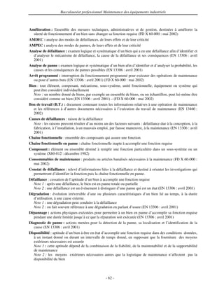 Baccalauréat professionnel Maintenance des équipements industriels



Amélioration : Ensemble des mesures techniques, administratives et de gestion, destinées à améliorer la
  sûreté de fonctionnement d’un bien sans changer sa fonction requise (FD X 60-000 : mai 2002)
AMDEC : analyse des modes de défaillances, de leurs effets et de leur criticité
AMPEC : analyse des modes de pannes, de leurs effets et de leur criticité
Analyse de défaillance : examen logique et systématique d’un bien qui a eu une défaillance afin d’identifier et
  d’analyser le mécanisme de défaillance, la cause de la défaillance et ses conséquences (EN 13306 : avril
  2001)
Analyse de panne : examen logique et systématique d’un bien afin d’identifier et d’analyser la probabilité, les
  causes et les conséquences de pannes possibles (EN 13306 : avril 2001)
Arrêt programmé : interruption du fonctionnement programmé pour exécuter des opérations de maintenance
  ou pour d’autres buts (EN 13306 : avril 2001) (FD X 60-000 : mai 2002)
Bien : tout élément, composant, mécanisme, sous-système, unité fonctionnelle, équipement ou système qui
   peut être considéré individuellement
   Note : un nombre donné de biens, par exemple un ensemble de biens, ou un échantillon, peut lui-même être
   considéré comme un bien (EN 13306 : avril 2001) – (FD X 60-000 : mai 2002)
Bon de travail (B.T.) : document contenant toutes les informations relatives à une opération de maintenance
   et les références à d’autres documents nécessaires à l’exécution du travail de maintenance (EN 13460 :
   2002)
Causes de défaillances : raison de la défaillance
  Note : les raisons peuvent résulter d’au moins un des facteurs suivants : défaillance due à la conception, à la
  fabrication, à l’installation, à un mauvais emploi, par fausse manœuvre, à la maintenance (EN 13306 : avril
  2001)
Chaîne fonctionnelle : ensemble des composants qui assure une fonction
Chaîne fonctionnelle en panne : chaîne fonctionnelle inapte à accomplir une fonction requise
Composant : élément ou ensemble destiné à remplir une fonction particulière dans un sous-système ou un
  système (X60-012 : décembre 1982)
Consommables de maintenance : produits ou articles banalisés nécessaires à la maintenance (FD X 60-000 :
  mai 2002)
Constat de défaillance : relevé d’informations liées à la défaillance et destiné à orienter les investigations qui
  permettront d’identifier la fonction puis la chaîne fonctionnelle en panne.
Défaillance : cessation de l’aptitude d’un bien à accomplir une fonction requise
  Note 1 : après une défaillance, le bien est en panne totale ou partielle
  Note 2 : une défaillance est un événement à distinguer d’une panne qui est un état (EN 13306 : avril 2001)
Dégradation : évolution irréversible d’une ou plusieurs caractéristiques d’un bien lié au temps, à la durée
  d’utilisation, à une cause externe.
  Note 1 : une dégradation peut conduire à la défaillance
  Note 2 : on fait souvent référence à une dégradation en parlant d’usure (EN 13306 : avril 2001)
Dépannage : actions physiques exécutées pour permettre à un bien en panne d’accomplir sa fonction requise
  pendant une durée limitée jusqu’à ce que la réparation soit exécutée (EN 13306 : avril 2001)
Diagnostic de panne : actions menées pour la détection de la panne, sa localisation et l’identification de la
   cause (EN 13306 : avril 2001)
Disponibilité : aptitude d’un bien à être en état d’accomplir une fonction requise dans des conditions données,
   à un instant donné ou durant un intervalle de temps donné, en supposant que la fourniture des moyens
   extérieurs nécessaires est assurée
   Note 1 : cette aptitude dépend de la combinaison de la fiabilité, de la maintenabilité et de la supportabilité
   de maintenance
   Note 2 : les moyens extérieurs nécessaires autres que la logistique de maintenance n’affectent pas la
   disponibilité du bien



                                                    - 62 -
 