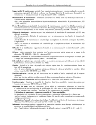 Baccalauréat professionnel Maintenance des équipements industriels


Supportabilité de maintenance : aptitude d’une organisation de maintenance à mettre en place les moyens de
  maintenance appropriés à l’endroit voulu en vue d’exécuter l’activité de maintenance demandée à un
  instant donné ou durant un intervalle de temps donné (EN 13306 : avril 2001).
Documentation de maintenance : information conservée sous forme écrite ou électronique nécessaire à
  l’exécution de la maintenance
  Note : cette information peut consister en documents techniques, administratifs, de gestion ou autres (EN
  13306 : avril 2001)
Dossier de maintenance : partie de la documentation de maintenance qui enregistre les défaillances, pannes et
  informations relatives à la maintenance d’un bien. Cet enregistrement peut aussi comprendre les coûts de
  maintenance, la disponibilité du bien et toutes autres données pertinentes (EN 13306 : avril 2001)
Échelon de maintenance : position au sein d’une organisation, où des niveaux de maintenance spécifiés sont
  effectués sur un bien
  Note 1 : des exemples d’échelon de maintenance sont : la maintenance sur site, l’atelier de réparation, le
  constructeur
  Note 2 : l’échelon de maintenance est caractérisé par la compétence du personnel, les moyens disponibles,
  l’emplacement…
  Note 3 : les niveaux de maintenance sont caractérisés par la complexité des tâches de maintenance (EN
  13306 : avril 2001)
Efficacité de la maintenance : rapport entre l’objectif de la maintenance et le résultat obtenu (EN 13306 :
   avril 2001)
Elément : partie constitutive d’un ensemble ou d’un sous-ensemble, quelle qu’en soit la nature ou la
   dimension (NF X 11-500) – (X60-012 : décembre 1982)
Ensemble : groupement de sous ensembles assurant une ou plusieurs fonctions techniques qui le rendent apte
  à remplir une fonction opérationnelle (X60-012 : décembre 1982)
Externalisation : opération qui consiste à confier à un opérateur extérieur, une activité ou un service exécuté
   habituellement en interne (FD X 60-000 : mai 2002)
Fiabilité : Aptitude d’un bien à accomplir une fonction requise dans des conditions données, durant un
   intervalle de temps donné
   Note : le terme «fiabilité» est également utilisé pour désigner la valeur de la fiabilité et peut être défini
   comme une probabilité (EN 13306 : avril 2001)
Fonction opérative : fonction qui agit directement sur la matière d’œuvre transformée par le système
  automatisé.
  Nota : une fonction opérative peut être composée d’une ou plusieurs fonctions opératives élémentaires
Fonction opérative élémentaire : fonction opérative qui se limite à une seule chaîne d’action
Fonction requise : fonction, ou ensemble de fonctions d’un bien, considérées comme nécessaires pour
  fournir un service donné (EN 13306 : avril 2001)
Historique du bien : tous les événements, qu’ils soient de maintenance préventive ou corrective,
   d’exploitation, de mise en conformité de modification, liés à des mises en service, des arrêts, des travaux,
   etc., sont consignés pour constituer l’historique du bien et en permettre la traçabilité.
   L’historique de maintenance est un sous-ensemble de l’historique du bien
   La désignation et la codification du bien permettront alors une analyse hiérarchique de ce dernier, par
   système, fonction, équipement, voire par élément chaque fois que nécessaire, pour ajuster en permanence la
   stratégie de maintenance
   L’utilisation d’un outil informatique adapté tel que l’outil logiciel de Gestion de Maintenance Assistée par
   Ordinateur (GMAO) facilitera cette analyse (FD X 60-000 : mai 2002)
Indicateur : informations choisies, associées à un phénomène, destinées à en observer périodiquement les
   évolutions au regard d’objectifs préalablement définis
   Note : l’analyse de ces indicateurs doit permettre de définir les actions à mener (XP X 60-021 : août 95)




                                                   - 63 -
 