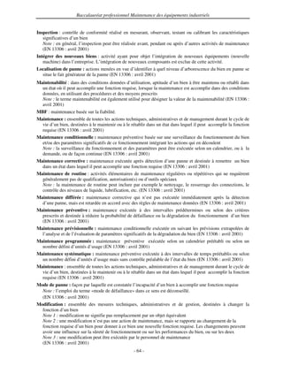 Baccalauréat professionnel Maintenance des équipements industriels


Inspection : contrôle de conformité réalisé en mesurant, observant, testant ou calibrant les caractéristiques
   significatives d’un bien
   Note : en général, l’inspection peut être réalisée avant, pendant ou après d’autres activités de maintenance
   (EN 13306 : avril 2001)
Intégrer des nouveaux biens : activité ayant pour objet l’intégration de nouveaux équipements (nouvelle
   machine) dans l’entreprise. L’intégration de nouveaux composants est exclue de cette activité.
Localisation de panne : actions menées en vue d’identifier à quel niveau d’arborescence du bien en panne se
  situe le fait générateur de la panne (EN 13306 : avril 2001)
Maintenabilité : dans des conditions données d’utilisation, aptitude d’un bien à être maintenu ou rétabli dans
  un état où il peut accomplir une fonction requise, lorsque la maintenance est accomplie dans des conditions
  données, en utilisant des procédures et des moyens prescrits
  Note : le terme maintenabilité est également utilisé pour désigner la valeur de la maintenabilité (EN 13306 :
  avril 2001)
MBF : maintenance basée sur la fiabilité.
Maintenance : ensemble de toutes les actions techniques, administratives et de management durant le cycle de
  vie d’un bien, destinées à le maintenir ou à le rétablir dans un état dans lequel il peut accomplir la fonction
  requise (EN 13306 : avril 2001)
Maintenance conditionnelle : maintenance préventive basée sur une surveillance du fonctionnement du bien
  et/ou des paramètres significatifs de ce fonctionnement intégrant les actions qui en découlent
  Note : la surveillance du fonctionnement et des paramètres peut être exécutée selon un calendrier, ou à la
  demande, ou de façon continue (EN 13306 : avril 2001)
Maintenance corrective : maintenance exécutée après détection d’une panne et destinée à remettre un bien
  dans un état dans lequel il peut accomplir une fonction requise (EN 13306 : avril 2001)
Maintenance de routine : activités élémentaires de maintenance régulières ou répétitives qui ne requièrent
  généralement pas de qualification, autorisation(s) ou d’outils spéciaux
  Note : la maintenance de routine peut inclure par exemple le nettoyage, le resserrage des connections, le
  contrôle des niveaux de liquide, lubrification, etc. (EN 13306 : avril 2001)
Maintenance différée : maintenance corrective qui n’est pas exécutée immédiatement après la détection
  d’une panne, mais est retardée en accord avec des règles de maintenance données (EN 13306 : avril 2001)
Maintenance préventive : maintenance exécutée à des intervalles prédétermines ou selon des critères
  prescrits et destinée à réduire la probabilité de défaillance ou la dégradation du fonctionnement d’un bien
  (EN 13306 : avril 2001)
Maintenance prévisionnelle : maintenance conditionnelle exécutée en suivant les prévisions extrapolées de
  l’analyse et de l’évaluation de paramètres significatifs de la dégradation du bien (EN 13306 : avril 2001)
Maintenance programmée : maintenance préventive exécutée selon un calendrier préétabli ou selon un
  nombre défini d’unités d’usage (EN 13306 : avril 2001)
Maintenance systématique : maintenance préventive exécutée à des intervalles de temps préétablis ou selon
  un nombre défini d’unités d’usage mais sans contrôle préalable de l’état du bien (EN 13306 : avril 2001)
Maintenance : ensemble de toutes les actions techniques, administratives et de management durant le cycle de
  vie d’un bien, destinées à le maintenir ou à le rétablir dans un état dans lequel il peut accomplir la fonction
  requise (EN 13306 : avril 2001)
Mode de panne : façon par laquelle est constatée l’incapacité d’un bien à accomplir une fonction requise
  Note : l’emploi du terme «mode de défaillance» dans ce sens est déconseillé.
  (EN 13306 : avril 2001)
Modification : ensemble des mesures techniques, administratives et de gestion, destinées à changer la
  fonction d’un bien
  Note 1 : modification ne signifie pas remplacement par un objet équivalent
  Note 2 : une modification n’est pas une action de maintenance, mais se rapporte au changement de la
  fonction requise d’un bien pour donner à ce bien une nouvelle fonction requise. Les changements peuvent
  avoir une influence sur la sûreté de fonctionnement ou sur les performances du bien, ou sur les deux
  Note 3 : une modification peut être exécutée par le personnel de maintenance
  (EN 13306 : avril 2001)
                                                   - 64 -
 