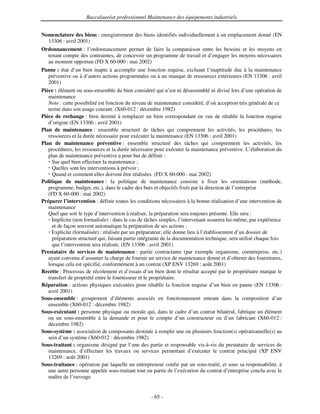 Baccalauréat professionnel Maintenance des équipements industriels


Nomenclature des biens : enregistrement des biens identifiés individuellement à un emplacement donné (EN
  13306 : avril 2001)
Ordonnancement : l’ordonnancement permet de faire la comparaison entre les besoins et les moyens en
  tenant compte des contraintes, de concevoir un programme de travail et d’engager les moyens nécessaires
  au moment opportun (FD X 60-000 : mai 2002)
Panne : état d’un bien inapte à accomplir une fonction requise, excluant l’inaptitude due à la maintenance
   préventive ou à d’autres actions programmées ou à un manque de ressources extérieures (EN 13306 : avril
   2001)
Pièce : élément ou sous-ensemble du bien considéré qui n’est ni désassemblé ni divisé lors d’une opération de
   maintenance
   Note : cette possibilité est fonction du niveau de maintenance considéré, d’où acception très générale de ce
   terme dans son usage courant. (X60-012 : décembre 1982)
Pièce de rechange : bien destiné à remplacer un bien correspondant en vue de rétablir la fonction requise
   d’origine (EN 13306 : avril 2001)
Plan de maintenance : ensemble structuré de tâches qui comprennent les activités, les procédures, les
   ressources et la durée nécessaire pour exécuter la maintenance (EN 13306 : avril 2001)
Plan de maintenance préventive : ensemble structuré des tâches qui comprennent les activités, les
   procédures, les ressources et la durée nécessaire pour exécuter la maintenance préventive. L’élaboration du
   plan de maintenance préventive a pour but de définir :
     Sur quel bien effectuer la maintenance ;
     Quelles sont les interventions à prévoir ;
     Quand et comment elles doivent être réalisées. (FD X 60-000 : mai 2002)
Politique de maintenance : la politique de maintenance consiste à fixer les orientations (méthode,
   programme, budget, etc.), dans le cadre des buts et objectifs fixés par la direction de l’entreprise
   (FD X 60-000 : mai 2002)
Préparer l’intervention : définir toutes les conditions nécessaires à la bonne réalisation d’une intervention de
   maintenance
   Quel que soit le type d’intervention à réaliser, la préparation sera toujours présente. Elle sera :
     Implicite (non formalisée) : dans le cas de tâches simples, l’intervenant assurera lui-même, par expérience
     et de façon souvent automatique la préparation de ses actions ;
     Explicite (formalisée) : réalisée par un préparateur, elle donne lieu à l’établissement d’un dossier de
     préparation structuré qui, faisant partie intégrante de la documentation technique, sera utilisé chaque fois
     que l’intervention sera réalisée. (EN 13306 : avril 2001)
Prestataire de services de maintenance : partie contractante (par exemple organisme, coentreprise, etc.)
   ayant convenu d’assumer la charge de fournir un service de maintenance donné et d’obtenir des fournitures,
   lorsque cela est spécifié, conformément à un contrat (XP ENV 13269 : août 2001)
Recette : Processus de récolement et d’essais d’un bien dont le résultat accepté par le propriétaire marque le
   transfert de propriété entre le fournisseur et le propriétaire.
Réparation : actions physiques exécutées pour rétablir la fonction requise d’un bien en panne (EN 13306 :
   avril 2001)
Sous-ensemble : groupement d’éléments associés en fonctionnement entrant dans la composition d’un
   ensemble (X60-012 : décembre 1982)
Sous-exécutant : personne physique ou morale qui, dans le cadre d’un contrat bilatéral, fabrique un élément
   ou un sous-ensemble à la demande et pour le compte d’un constructeur ou d’un fabricant (X60-012 :
   décembre 1982)
Sous-système : association de composants destinée à remplir une ou plusieurs fonction(s) opérationnelle(s) au
   sein d’un système (X60-012 : décembre 1982)
Sous-traitant : organisme désigné par l’une des partie et responsable vis-à-vis du prestataire de services de
   maintenance, d’effectuer les travaux ou services permettant d’exécuter le contrat principal (XP ENV
   13269 : août 2001)
Sous-traitance : opération par laquelle un entrepreneur confie par un sous-traité, et sous sa responsabilité, à
   une autre personne appelée sous-traitant tout ou partie de l’exécution du contrat d’entreprise conclu avec le
   maître de l’ouvrage


                                                   - 65 -
 