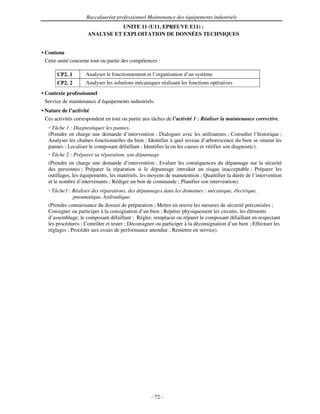 Baccalauréat professionnel Maintenance des équipements industriels
                                UNITE 11 (U11, EPREUVE E11) :
                     ANALYSE ET EXPLOITATION DE DONNÉES TECHNIQUES


• Contenu
  Cette unité concerne tout ou partie des compétences :

       CP2. 1       Analyser le fonctionnement et l’organisation d’un système
       CP2. 2       Analyser les solutions mécaniques réalisant les fonctions opératives
• Contexte professionnel
  Service de maintenance d’équipements industriels.
• Nature de l’activité
  Ces activités correspondent en tout ou partie aux tâches de l’activité 1 : Réaliser la maintenance corrective.
    Tâche 1 : Diagnostiquer les pannes.
   (Prendre en charge une demande d’intervention ; Dialoguer avec les utilisateurs ; Consulter l’historique ;
   Analyser les chaînes fonctionnelles du bien ; Identifier à quel niveau d’arborescence du bien se situent les
   pannes ; Localiser le composant défaillant ; Identifier la ou les causes et vérifier son diagnostic).
    Tâche 2 : Préparer sa réparation, son dépannage
   (Prendre en charge une demande d’intervention ; Evaluer les conséquences du dépannage sur la sécurité
   des personnes ; Préparer la réparation si le dépannage introduit un risque inacceptable ; Préparer les
   outillages, les équipements, les matériels, les moyens de manutention ; Quantifier la durée de l’intervention
   et le nombre d’intervenants ; Rédiger un bon de commande ; Planifier son intervention).
    Tâche3 : Réaliser des réparations, des dépannages dans les domaines : mécanique, électrique,
             pneumatique, hydraulique.
   (Prendre connaissance du dossier de préparation ; Mettre en œuvre les mesures de sécurité préconisées ;
   Consigner ou participer à la consignation d’un bien ; Repérer physiquement les circuits, les éléments
   d’assemblage, le composant défaillant ; Régler, remplacer ou réparer le composant défaillant en respectant
   les procédures ; Contrôler et tester ; Déconsigner ou participer à la déconsignation d’un bien ; Effectuer les
   réglages ; Procéder aux essais de performance attendue ; Remettre en service).




                                                   - 72 -
 