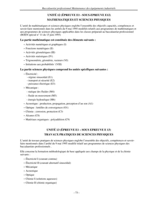 Baccalauréat professionnel Maintenance des équipements industriels

                           UNITÉ 12 (ÉPREUVE E1 - SOUS-EPREUVE E12)
                          MATHEMATIQUES ET SCIENCES PHYSIQUES

L’unité de mathématiques et sciences physiques englobe l’ensemble des objectifs capacités, compétences et
savoir-faire mentionnés dans les arrêtés du 9 mai 1995 modifiés relatifs aux programmes de mathématiques et
aux programmes de sciences physiques applicables dans les classes préparant au baccalauréat professionnel
(BOEN spécial n° 11 du 15 juin 1995)
La partie mathématique est constituée des éléments suivants :
   − Activités numériques et graphiques (I)
   − Fonctions numériques (II)
   − Activités géométriques (III)
   − Activités statistiques (IV)
   − Trigonométrie, géométrie, vecteurs (VI)
   − Initiations aux probabilités ‘(VIII)
La partie sciences physiques comprend les unités spécifiques suivantes :
   − Électricité :
      - régime sinusoïdal (E1)
      - transport et sécurité (E2)
      - puissance électrique (E3)
   − Mécanique :
     - statique des fluides (M4)
      - fluide en mouvement (M5)
      - énergie hydraulique (M6)
   − Acoustique : production, propagation, perception d’un son (A1)
   − Optique : lentilles de convergences (O1)
   − Chimie : corrosion, protection (C3)
   − Alcanes (C8)
   − Matériaux organiques : polyaddition (C9)


                          UNITÉ 13 (ÉPREUVE E1 – SOUS EPREUVE E 13)
                        TRAVAUX PRATIQUES DE SCIENCES PHYSIQUES

L’unité de travaux pratiques de sciences physiques englobe l’ensemble des objectifs, compétences et savoir-
faire mentionnés dans l’arrêté du 9 mai 1995 modifié relatif aux programmes de sciences physiques des
baccalauréats professionnels .
Elle concerne la formation méthodologique de base appliquée aux champs de la physique et de la chimie
suivants :
   − Électricité I (courant continu)
   − Électricité II (courant alternatif sinusoïdal)
   − Mécanique
   − Acoustique
   − Optique
   − Chimie I (solutions aqueuses)
   − Chimie II (chimie organique)


                                                      - 73 -
 