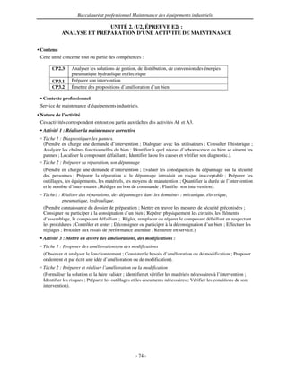 Baccalauréat professionnel Maintenance des équipements industriels

                            UNITÉ 2. (U2, ÉPREUVE E2) :
             ANALYSE ET PRÉPARATION D’UNE ACTIVITE DE MAINTENANCE


• Contenu
  Cette unité concerne tout ou partie des compétences :

       CP2.3      Analyser les solutions de gestion, de distribution, de conversion des énergies
                  pneumatique hydraulique et électrique
       CP3.1      Préparer son intervention
       CP3.2      Émettre des propositions d’amélioration d’un bien

 • Contexte professionnel
 Service de maintenance d’équipements industriels.
• Nature de l’activité
  Ces activités correspondent en tout ou partie aux tâches des activités A1 et A3.
   Activité 1 : Réaliser la maintenance corrective
   Tâche 1 : Diagnostiquer les pannes.
   (Prendre en charge une demande d’intervention ; Dialoguer avec les utilisateurs ; Consulter l’historique ;
   Analyser les chaînes fonctionnelles du bien ; Identifier à quel niveau d’arborescence du bien se situent les
   pannes ; Localiser le composant défaillant ; Identifier la ou les causes et vérifier son diagnostic.).
   Tâche 2 : Préparer sa réparation, son dépannage
   (Prendre en charge une demande d’intervention ; Evaluer les conséquences du dépannage sur la sécurité
   des personnes ; Préparer la réparation si le dépannage introduit un risque inacceptable ; Préparer les
   outillages, les équipements, les matériels, les moyens de manutention ; Quantifier la durée de l’intervention
   et le nombre d’intervenants ; Rédiger un bon de commande ; Planifier son intervention).
   Tâche3 : Réaliser des réparations, des dépannages dans les domaines : mécanique, électrique,
             pneumatique, hydraulique.
   (Prendre connaissance du dossier de préparation ; Mettre en œuvre les mesures de sécurité préconisées ;
   Consigner ou participer à la consignation d’un bien ; Repérer physiquement les circuits, les éléments
   d’assemblage, le composant défaillant ; Régler, remplacer ou réparer le composant défaillant en respectant
   les procédures ; Contrôler et tester ; Déconsigner ou participer à la déconsignation d’un bien ; Effectuer les
   réglages ; Procéder aux essais de performance attendue ; Remettre en service.)
   Activité 3 : Mettre en œuvre des améliorations, des modifications :
   Tâche 1 : Proposer des améliorations ou des modifications
   (Observer et analyser le fonctionnement ; Constater le besoin d’amélioration ou de modification ; Proposer
   oralement et par écrit une idée d’amélioration ou de modification).
   Tâche 2 : Préparer et réaliser l’amélioration ou la modification
   (Formaliser la solution et la faire valider ; Identifier et vérifier les matériels nécessaires à l’intervention ;
   Identifier les risques ; Préparer les outillages et les documents nécessaires ; Vérifier les conditions de son
   intervention).




                                                      - 74 -
 
