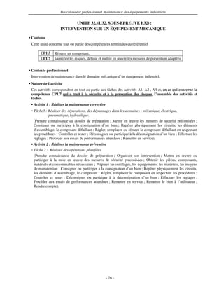 Baccalauréat professionnel Maintenance des équipements industriels

                           UNITE 32. (U32, SOUS-EPREUVE E32) :
                     INTERVENTION SUR UN ÉQUIPEMENT MECANIQUE

• Contenu
 Cette unité concerne tout ou partie des compétences terminales du référentiel

       CP1.3     Réparer un composant.
       CP1.7     Identifier les risques, définir et mettre en œuvre les mesures de prévention adaptées


• Contexte professionnel
 Intervention de maintenance dans le domaine mécanique d’un équipement industriel.
• Nature de l’activité
 Ces activités correspondent en tout ou partie aux tâches des activités A1, A2 , A4 et, en ce qui concerne la
 compétence CP1.7 qui a trait à la sécurité et à la prévention des risques, l’ensemble des activités et
 tâches.
   Activité 1 : Réaliser la maintenance corrective
   Tâche3 : Réaliser des réparations, des dépannages dans les domaines : mécanique, électrique,
            pneumatique, hydraulique.
   (Prendre connaissance du dossier de préparation ; Mettre en œuvre les mesures de sécurité préconisées ;
   Consigner ou participer à la consignation d’un bien ; Repérer physiquement les circuits, les éléments
   d’assemblage, le composant défaillant ; Régler, remplacer ou réparer le composant défaillant en respectant
   les procédures ; Contrôler et tester ; Déconsigner ou participer à la déconsignation d’un bien ; Effectuer les
   réglages ; Procéder aux essais de performances attendues ; Remettre en service).
   Activité 2 : Réaliser la maintenance préventive
   Tâche 2 :. Réaliser des opérations planifiées
   (Prendre connaissance du dossier de préparation ; Organiser son intervention ; Mettre en œuvre ou
   participer à la mise en œuvre des mesures de sécurité préconisées ; Obtenir les pièces, composants,
   matériels et consommables nécessaires ; Préparer les outillages, les équipements, les matériels, les moyens
   de manutention ; Consigner ou participer à la consignation d’un bien ; Repérer physiquement les circuits,
   les éléments d’assemblage, le composant ; Régler, remplacer le composant en respectant les procédures ;
   Contrôler et tester ; Déconsigner ou participer à la déconsignation d’un bien ; Effectuer les réglages ;
   Procéder aux essais de performances attendues ; Remettre en service ; Remettre le bien à l’utilisateur ;
   Rendre compte).




                                                     - 76 -
 