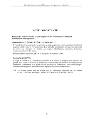 Baccalauréat professionnel Maintenance des équipements industriels




                               NOTE IMPORTANTE :

Les activités et tâches décrites ci-après ne peuvent être conduites qu’en intégrant
constamment deux impératifs :

• Impératif de SANTÉ - SÉCURITÉ - ENVIRONNEMENT :
  Il s’agit de préserver, dans toutes les activités, la santé des personnes et d’assurer leur sécurité tout
  en préservant les biens et l’environnement. Pour atteindre cet objectif, il est nécessaire de mettre
  en œuvre une démarche de maîtrise des risques : identification, estimation, évaluation,
  suppression/réduction des risques.
 Cet impératif est rappelé au début de la description de certaines tâches.

• Impératif de QUALITÉ :
  Il s’agit de contribuer à l’amélioration constante de la qualité en intégrant une démarche de
  progrès dans toutes les activités de maintenance, dans le cadre des processus de certification de
  l’entreprise (contribution à la qualité et aux processus de certification, veille technologique,
  contribution au respect de la réglementation, exploitation du retour d’expérience).

  N.B. Les termes utilisés sont en accord avec les définitions proposées par les normes
       NF EN 13306-2001, X 606000, X 60-012, XP X 60-020, NF X 60-200, X 60-500.




                                                  -8-
 