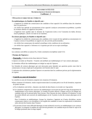 Baccalauréat professionnel Maintenance des équipements industriels


                                         SOUS-EPREUVE E12 (U12)
                                MATHEMATIQUES ET SCIENCES PHYSIQUES
                                               Coefficient : 3

 FINALITES ET OBJECTIFS DE L’EPREUVE
En mathématiques, les finalités et objectifs sont :
 - d’apprécier la solidité des connaissances des candidats et leur capacité à les mobiliser dans des situations
  liées à la profession ;
 - de vérifier leur aptitude au raisonnement et leur capacité à analyser correctement un problème, à justifier
  les résultats obtenus et à apprécier leur portée ;
 - d’apprécier leurs qualités dans le domaine de l’expression écrite et de l’exécution de tâches diverses
  (tracés graphiques, calculs à la main ou sur machine).

En sciences physiques, les finalités et objectifs sont :
 - d’apprécier la solidité des connaissances des candidats et de s’assurer de leur aptitude au raisonnement et à
  l’analyse correcte d’un problème en rapport avec des activités professionnelles ;
 - de vérifier leur connaissance du matériel scientifique et des conditions de son utilisation ;
 - de vérifier leur capacité à s’informer et à s’exprimer par écrit sur un sujet scientifique.

 CONTENUS
Les contenus sont définis en annexe II a, Unités constitutives du diplôme (unité U12)

 Formes de l’épreuve :
– Ponctuelle : évaluation écrite d' durée de 2 heures
                                  une
L’épreuve est notée sur 20 points : 15 points sont attribués aux mathématiques et 5 aux sciences physiques.
Le formulaire officiel des mathématiques est intégré au sujet de l’épreuve.
Les formules de sciences physiques qui sont nécessaires pour répondre aux questions posées mais dont la
connaissance n’est pas exigée par le programme sont fournies dans le sujet.
L’utilisation des calculatrices pendant l’épreuve est autorisée dans les conditions prévues par la réglementation
en vigueur.


– Contrôle en cours de formation :
Le contrôle en cours de formation comporte trois situations d’évaluation.
 Deux situations d’évaluation, situées respectivement dans la seconde partie et en fin de formation, respectent
 les points suivants :
 a) Ces évaluations sont écrites ; chacune a une durée de deux heures et est notée sur vingt points.
 b) Les situations comportent des exercices de mathématiques recouvrant une part très large du programme de
    mathématiques et de sciences physiques. Le nombre de points affectés à chaque exercice est indiqué aux
    candidats pour qu’ils puissent gérer leurs travaux. Pour chacune des deux situations d’évaluation, le total
    des points affectés aux exercices de mathématiques est de 14 points et celui des sciences physiques est de
    6 points.
    Pour l’évaluation en mathématiques, lorsque les situations s’appuient sur d’autres disciplines, aucune
    connaissance relative à ces disciplines n’est exigible des candidats et toutes les explications et indications
    utiles doivent être fournies dans l’énoncé.
 c) Il convient d’éviter toute difficulté théorique et toute technicité excessive en mathématiques et en sciences
     physiques. La longueur et ampleur du sujet doivent permettre à un candidat moyen de traiter le sujet et de
     le rédiger posément dans le temps imparti.


                                                    - 83 -
 