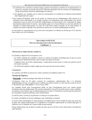 Baccalauréat professionnel Maintenance des équipements industriels
 d) L’utilisation des calculatrices pendant chaque situation d’évaluation est définie par la réglementation en
    vigueur aux examens et concours relevant de l’Éducation Nationale. Pour les exercices de mathématiques,
    l’usage du formulaire officiel de mathématiques est autorisé.
 e) On rappellera aux candidats que la clarté des raisonnements et la qualité de la rédaction interviendront
    dans l'
          appréciation des copies.
  Une situation d'  évaluation, notée sur dix points, ne concerne que les mathématiques. Elle consiste en la
  réalisation écrite (individuelle ou en groupe restreint) et la présentation orale (individuelle) d’un dossier
  comportant la mise en œuvre de savoir-faire mathématiques en liaison directe avec la spécialité de chaque
  baccalauréat professionnel. Ce dossier peut prendre appui sur le travail effectué au cours des périodes de
  formation en milieu professionnel. Au cours de l’oral dont la durée maximale est de vingt minutes, le
  candidat sera amené à répondre à des questions en liaison avec le contenu mathématique du dossier.
La note finale sur vingt proposée au jury pour cette sous-épreuve est obtenue en divisant par 2,5 le total des
notes relatives aux trois évaluations.




                                         SOUS-EPREUVE E13 (U13)
                             TRAVAUX PRATIQUES DE SCIENCES PHYSIQUES
                                         Coefficient : 1


 FINALITES ET OBJECTIFS DE L’EPREUVE

Les finalités et objectifs de la sous-épreuve sont :
 - de vérifier l’aptitude des candidats à choisir et à utiliser du matériel scientifique pour la mise en œuvre
  d’un protocole expérimental fourni, dans le respect des règles de sécurité,
 - d’apprécier leurs savoir-faire expérimentaux, l’organisation de leur travail, la valeur des initiatives qu’ils
  sont amenés à prendre,
 - de vérifier leur capacité à rendre compte par oral ou par écrit des travaux réalisés.

 CONTENUS
Les contenus sont définis en annexe II a, Unités constitutives du diplôme (unité U13).
 Formes de l’épreuve
– Ponctuelle : évaluation pratique d' durée de 45 minutes.
                                    une
L’évaluation, notée sur 20 points, concerne les compétences expérimentales liées à la formation
méthodologique de base. Le matériel que le candidat sera amené à utiliser est celui fixé par la note de service
n° 96-070 du 8 mars 1996 (BOEN n° 12 du 21 mars 1996).
Les candidats formés dans l’enseignement public ou dans l’enseignement privé sous contrat passent
l’évaluation dans leur établissement. Des mesures particulières d’accueil sont prises pour les autres candidats.
Ces derniers seront affectés dans les établissements par le recteur. L’évaluation est assurée par des professeurs
de la discipline exerçant de préférence dans l’établissement.
Le chef de centre s’assure qu’un professeur n’évalue pas ses propres élèves.
Les sujets sont élaborés au niveau académique, inter académique ou national.
Le recteur arrête annuellement les sujets proposés aux établissements, fixe le nombre de sujets qui seront mis
en place dans chaque établissement et le calendrier de l’évaluation expérimentale de sciences physiques en
cohérence avec le calendrier de l’examen établi au plan national.
Chaque établissement met en place le nombre de sujets qui lui a été fixé et qu’il choisit dans l’ensemble des
sujets proposés.


                                                       - 84 -
 